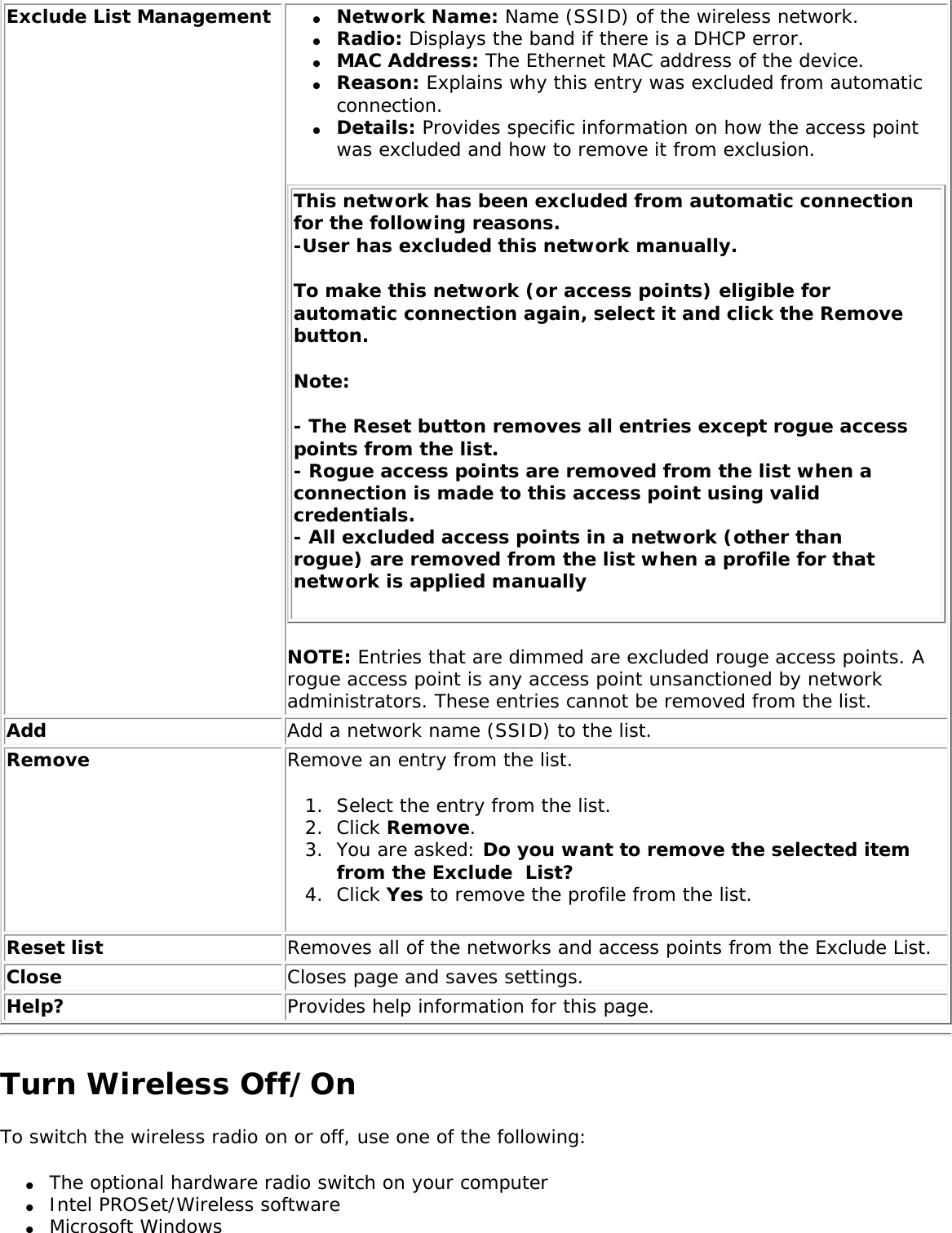 Exclude List Management ●     Network Name: Name (SSID) of the wireless network.●     Radio: Displays the band if there is a DHCP error. ●     MAC Address: The Ethernet MAC address of the device. ●     Reason: Explains why this entry was excluded from automatic connection.●     Details: Provides specific information on how the access point was excluded and how to remove it from exclusion. This network has been excluded from automatic connection for the following reasons.-User has excluded this network manually.To make this network (or access points) eligible for automatic connection again, select it and click the Remove button. Note: - The Reset button removes all entries except rogue access points from the list.- Rogue access points are removed from the list when a connection is made to this access point using valid credentials. - All excluded access points in a network (other than rogue) are removed from the list when a profile for that network is applied manually NOTE: Entries that are dimmed are excluded rouge access points. A rogue access point is any access point unsanctioned by network administrators. These entries cannot be removed from the list. Add Add a network name (SSID) to the list. Remove  Remove an entry from the list. 1.  Select the entry from the list. 2.  Click Remove.3.  You are asked: Do you want to remove the selected item from the Exclude  List?4.  Click Yes to remove the profile from the list. Reset list  Removes all of the networks and access points from the Exclude List. Close Closes page and saves settings.Help? Provides help information for this page.Turn Wireless Off/OnTo switch the wireless radio on or off, use one of the following: ●     The optional hardware radio switch on your computer●     Intel PROSet/Wireless software●     Microsoft Windows