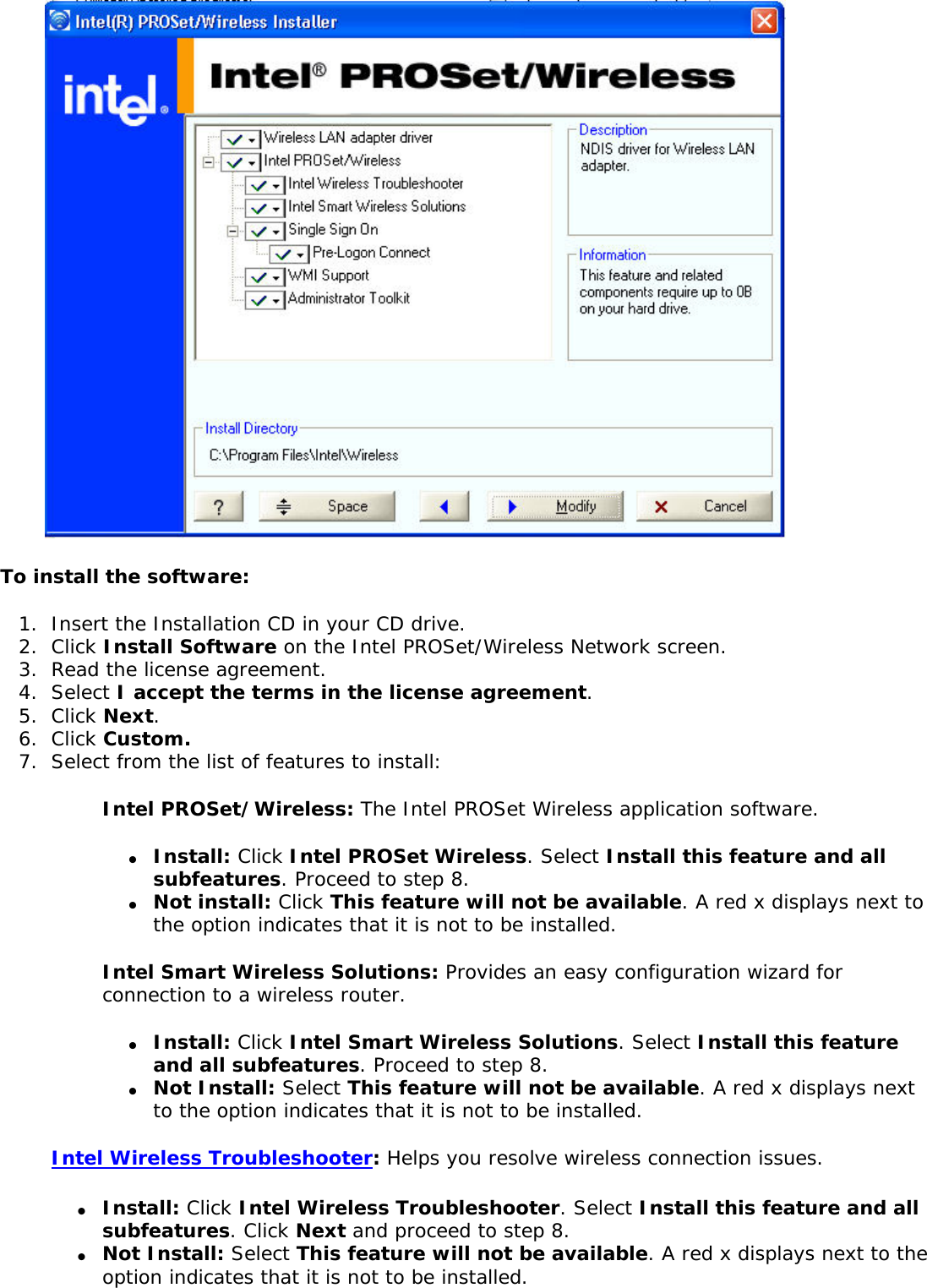  To install the software:1.  Insert the Installation CD in your CD drive. 2.  Click Install Software on the Intel PROSet/Wireless Network screen.3.  Read the license agreement. 4.  Select I accept the terms in the license agreement.5.  Click Next.6.  Click Custom.7.  Select from the list of features to install:Intel PROSet/Wireless: The Intel PROSet Wireless application software. ●     Install: Click Intel PROSet Wireless. Select Install this feature and all subfeatures. Proceed to step 8. ●     Not install: Click This feature will not be available. A red x displays next to the option indicates that it is not to be installed.Intel Smart Wireless Solutions: Provides an easy configuration wizard for connection to a wireless router. ●     Install: Click Intel Smart Wireless Solutions. Select Install this feature and all subfeatures. Proceed to step 8. ●     Not Install: Select This feature will not be available. A red x displays next to the option indicates that it is not to be installed. Intel Wireless Troubleshooter: Helps you resolve wireless connection issues. ●     Install: Click Intel Wireless Troubleshooter. Select Install this feature and all subfeatures. Click Next and proceed to step 8. ●     Not Install: Select This feature will not be available. A red x displays next to the option indicates that it is not to be installed. 