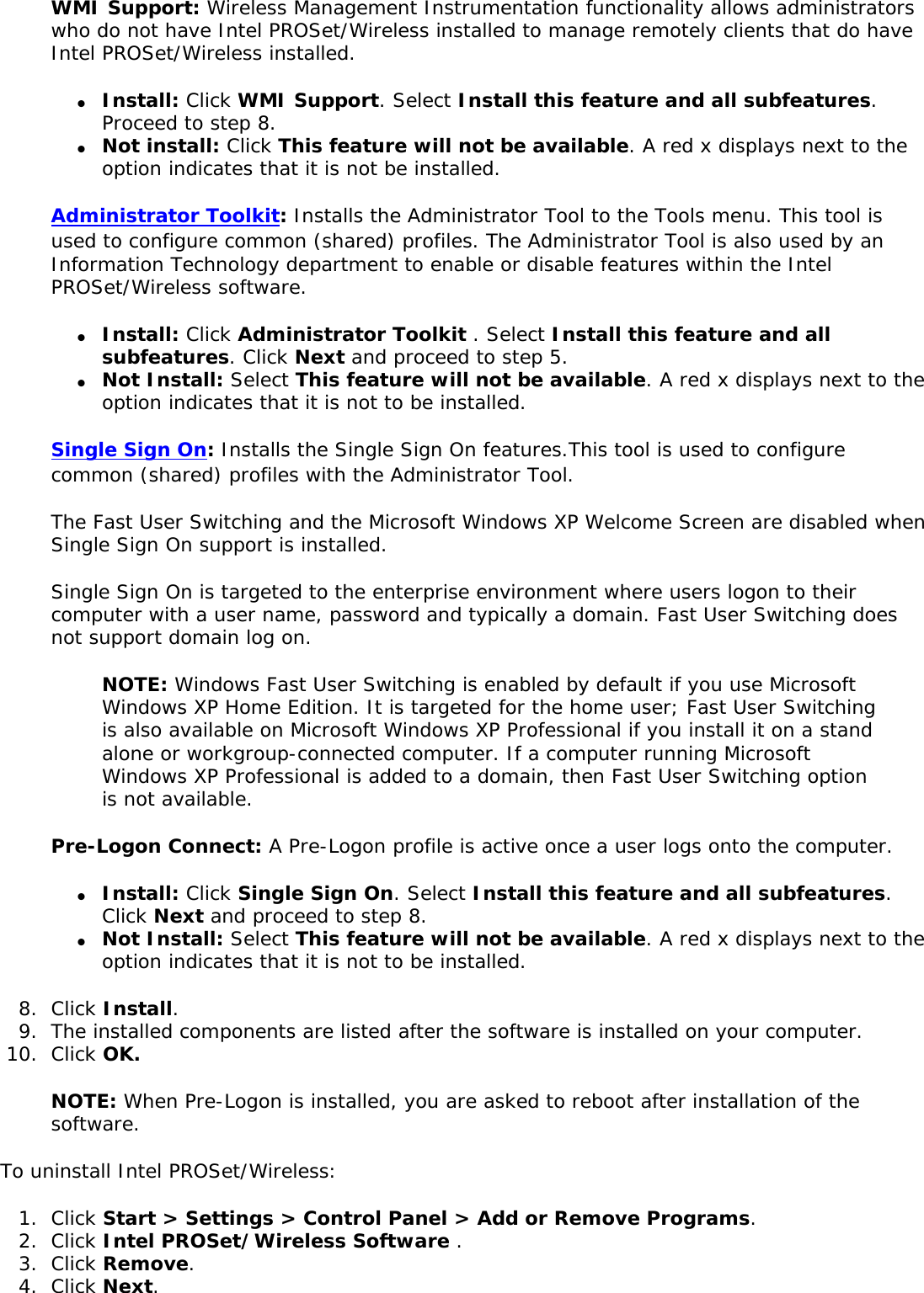 WMI Support: Wireless Management Instrumentation functionality allows administrators who do not have Intel PROSet/Wireless installed to manage remotely clients that do have Intel PROSet/Wireless installed. ●     Install: Click WMI Support. Select Install this feature and all subfeatures. Proceed to step 8. ●     Not install: Click This feature will not be available. A red x displays next to the option indicates that it is not be installed.Administrator Toolkit: Installs the Administrator Tool to the Tools menu. This tool is used to configure common (shared) profiles. The Administrator Tool is also used by an Information Technology department to enable or disable features within the Intel PROSet/Wireless software. ●     Install: Click Administrator Toolkit . Select Install this feature and all subfeatures. Click Next and proceed to step 5. ●     Not Install: Select This feature will not be available. A red x displays next to the option indicates that it is not to be installed. Single Sign On: Installs the Single Sign On features.This tool is used to configure common (shared) profiles with the Administrator Tool. The Fast User Switching and the Microsoft Windows XP Welcome Screen are disabled when Single Sign On support is installed. Single Sign On is targeted to the enterprise environment where users logon to their computer with a user name, password and typically a domain. Fast User Switching does not support domain log on. NOTE: Windows Fast User Switching is enabled by default if you use Microsoft Windows XP Home Edition. It is targeted for the home user; Fast User Switching is also available on Microsoft Windows XP Professional if you install it on a stand alone or workgroup-connected computer. If a computer running Microsoft Windows XP Professional is added to a domain, then Fast User Switching option is not available. Pre-Logon Connect: A Pre-Logon profile is active once a user logs onto the computer. ●     Install: Click Single Sign On. Select Install this feature and all subfeatures. Click Next and proceed to step 8. ●     Not Install: Select This feature will not be available. A red x displays next to the option indicates that it is not to be installed. 8.  Click Install.9.  The installed components are listed after the software is installed on your computer.10.  Click OK. NOTE: When Pre-Logon is installed, you are asked to reboot after installation of the software. To uninstall Intel PROSet/Wireless: 1.  Click Start &gt; Settings &gt; Control Panel &gt; Add or Remove Programs.2.  Click Intel PROSet/Wireless Software .3.  Click Remove.4.  Click Next.