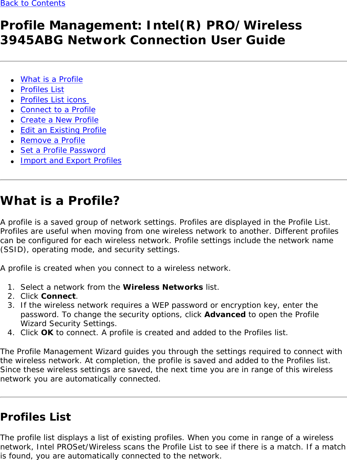 Back to Contents Profile Management: Intel(R) PRO/Wireless 3945ABG Network Connection User Guide●     What is a Profile ●     Profiles List ●     Profiles List icons ●     Connect to a Profile ●     Create a New Profile●     Edit an Existing Profile●     Remove a Profile●     Set a Profile Password ●     Import and Export Profiles What is a Profile?A profile is a saved group of network settings. Profiles are displayed in the Profile List. Profiles are useful when moving from one wireless network to another. Different profiles can be configured for each wireless network. Profile settings include the network name (SSID), operating mode, and security settings. A profile is created when you connect to a wireless network. 1.  Select a network from the Wireless Networks list.2.  Click Connect. 3.  If the wireless network requires a WEP password or encryption key, enter the password. To change the security options, click Advanced to open the Profile Wizard Security Settings. 4.  Click OK to connect. A profile is created and added to the Profiles list.The Profile Management Wizard guides you through the settings required to connect with the wireless network. At completion, the profile is saved and added to the Profiles list. Since these wireless settings are saved, the next time you are in range of this wireless network you are automatically connected. Profiles ListThe profile list displays a list of existing profiles. When you come in range of a wireless network, Intel PROSet/Wireless scans the Profile List to see if there is a match. If a match is found, you are automatically connected to the network.   