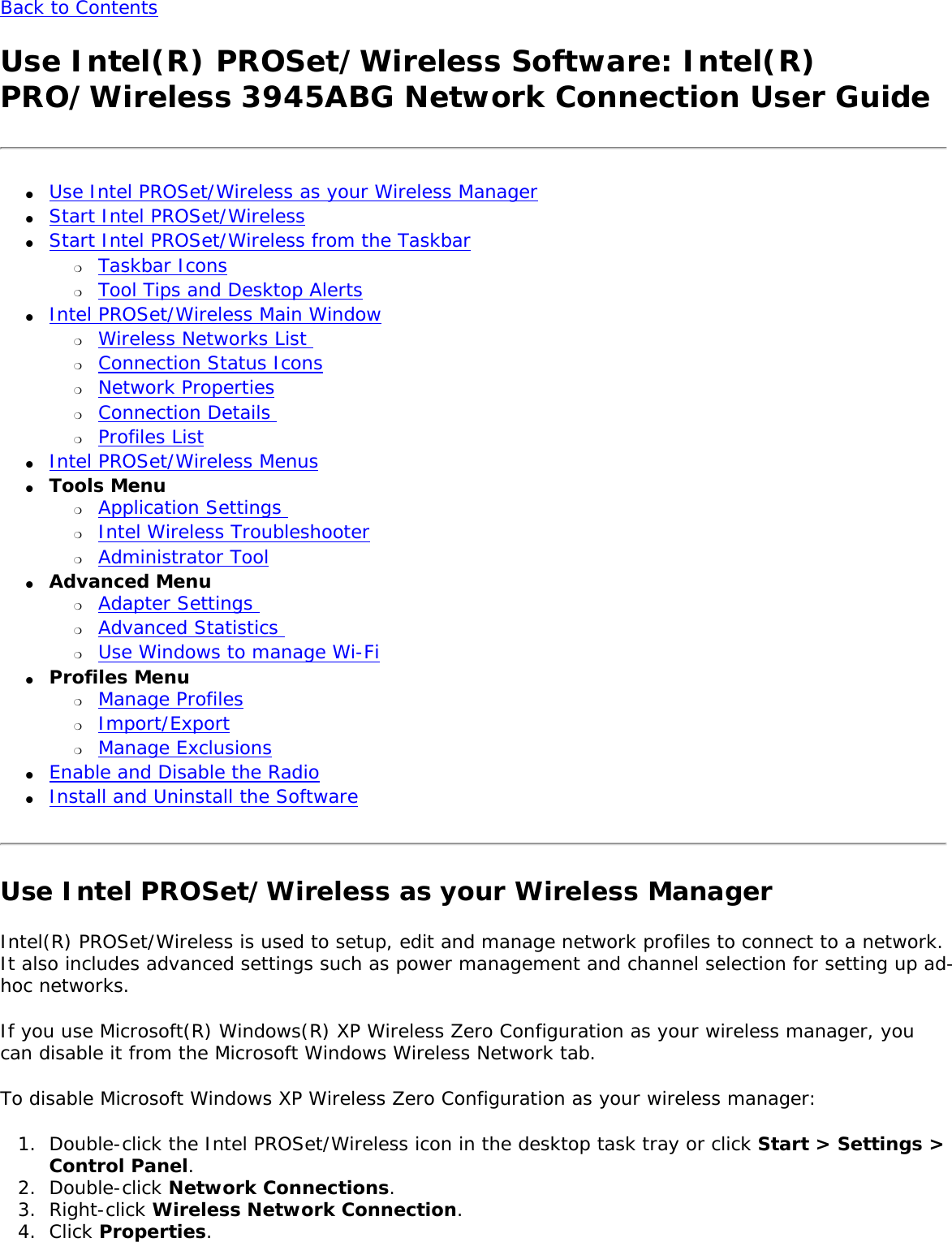 Back to Contents Use Intel(R) PROSet/Wireless Software: Intel(R) PRO/Wireless 3945ABG Network Connection User Guide●     Use Intel PROSet/Wireless as your Wireless Manager●     Start Intel PROSet/Wireless ●     Start Intel PROSet/Wireless from the Taskbar ❍     Taskbar Icons ❍     Tool Tips and Desktop Alerts ●     Intel PROSet/Wireless Main Window ❍     Wireless Networks List ❍     Connection Status Icons❍     Network Properties❍     Connection Details ❍     Profiles List ●     Intel PROSet/Wireless Menus ●     Tools Menu ❍     Application Settings ❍     Intel Wireless Troubleshooter❍     Administrator Tool●     Advanced Menu ❍     Adapter Settings ❍     Advanced Statistics ❍     Use Windows to manage Wi-Fi●     Profiles Menu ❍     Manage Profiles❍     Import/Export❍     Manage Exclusions●     Enable and Disable the Radio●     Install and Uninstall the Software Use Intel PROSet/Wireless as your Wireless ManagerIntel(R) PROSet/Wireless is used to setup, edit and manage network profiles to connect to a network. It also includes advanced settings such as power management and channel selection for setting up ad-hoc networks.  If you use Microsoft(R) Windows(R) XP Wireless Zero Configuration as your wireless manager, you can disable it from the Microsoft Windows Wireless Network tab. To disable Microsoft Windows XP Wireless Zero Configuration as your wireless manager: 1.  Double-click the Intel PROSet/Wireless icon in the desktop task tray or click Start &gt; Settings &gt; Control Panel. 2.  Double-click Network Connections.3.  Right-click Wireless Network Connection.4.  Click Properties. 