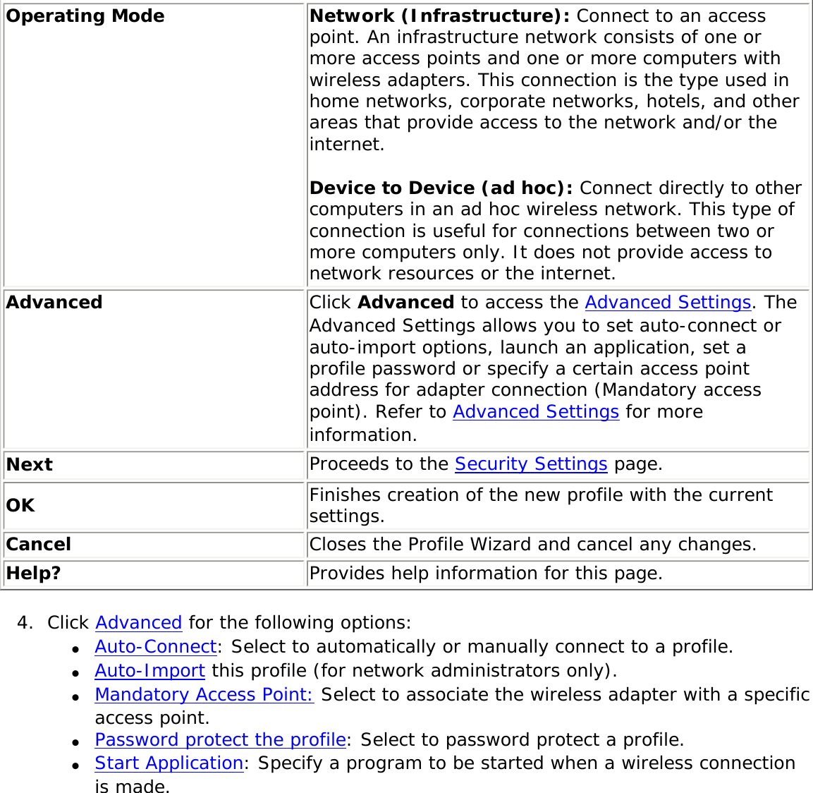 Operating Mode Network (Infrastructure): Connect to an access point. An infrastructure network consists of one or more access points and one or more computers with wireless adapters. This connection is the type used in home networks, corporate networks, hotels, and other areas that provide access to the network and/or the internet. Device to Device (ad hoc): Connect directly to other computers in an ad hoc wireless network. This type of connection is useful for connections between two or more computers only. It does not provide access to network resources or the internet.Advanced  Click Advanced to access the Advanced Settings. The Advanced Settings allows you to set auto-connect or auto-import options, launch an application, set a profile password or specify a certain access point address for adapter connection (Mandatory access point). Refer to Advanced Settings for more information.Next Proceeds to the Security Settings page.OK Finishes creation of the new profile with the current settings.Cancel Closes the Profile Wizard and cancel any changes.Help? Provides help information for this page.4.  Click Advanced for the following options:●     Auto-Connect: Select to automatically or manually connect to a profile. ●     Auto-Import this profile (for network administrators only).●     Mandatory Access Point: Select to associate the wireless adapter with a specific access point. ●     Password protect the profile: Select to password protect a profile. ●     Start Application: Specify a program to be started when a wireless connection is made. 