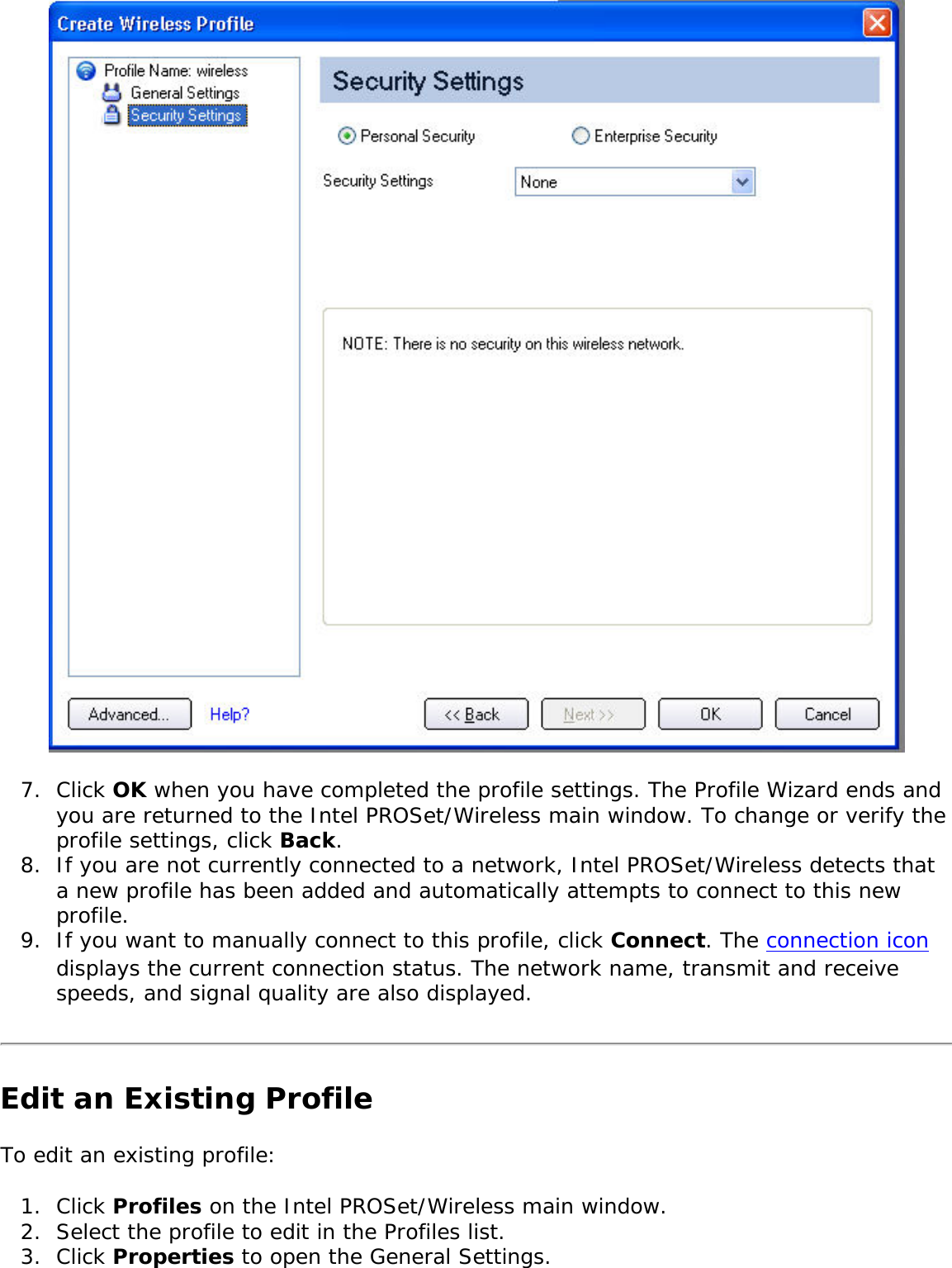 7.  Click OK when you have completed the profile settings. The Profile Wizard ends and you are returned to the Intel PROSet/Wireless main window. To change or verify the profile settings, click Back. 8.  If you are not currently connected to a network, Intel PROSet/Wireless detects that a new profile has been added and automatically attempts to connect to this new profile. 9.  If you want to manually connect to this profile, click Connect. The connection icon displays the current connection status. The network name, transmit and receive speeds, and signal quality are also displayed. Edit an Existing ProfileTo edit an existing profile: 1.  Click Profiles on the Intel PROSet/Wireless main window.2.  Select the profile to edit in the Profiles list. 3.  Click Properties to open the General Settings. 