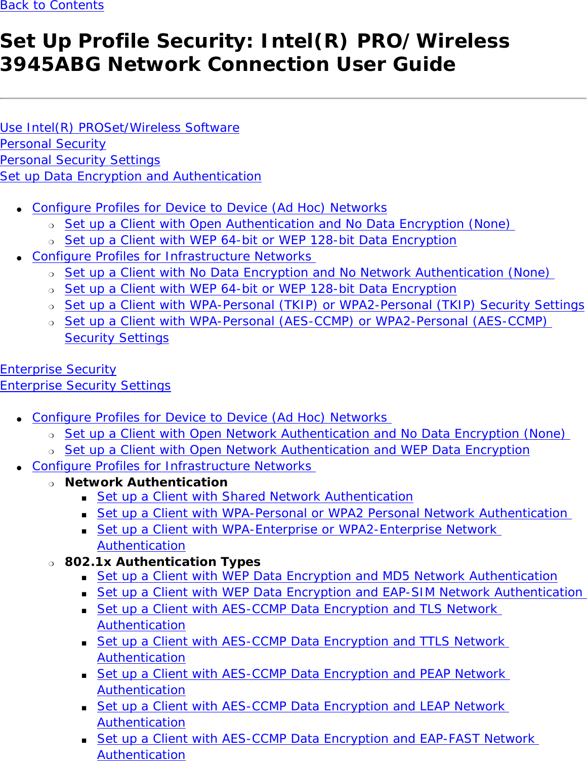 Back to ContentsSet Up Profile Security: Intel(R) PRO/Wireless 3945ABG Network Connection User GuideUse Intel(R) PROSet/Wireless Software Personal SecurityPersonal Security SettingsSet up Data Encryption and Authentication●     Configure Profiles for Device to Device (Ad Hoc) Networks ❍     Set up a Client with Open Authentication and No Data Encryption (None) ❍     Set up a Client with WEP 64-bit or WEP 128-bit Data Encryption ●     Configure Profiles for Infrastructure Networks ❍     Set up a Client with No Data Encryption and No Network Authentication (None) ❍     Set up a Client with WEP 64-bit or WEP 128-bit Data Encryption❍     Set up a Client with WPA-Personal (TKIP) or WPA2-Personal (TKIP) Security Settings❍     Set up a Client with WPA-Personal (AES-CCMP) or WPA2-Personal (AES-CCMP) Security Settings Enterprise Security Enterprise Security Settings ●     Configure Profiles for Device to Device (Ad Hoc) Networks ❍     Set up a Client with Open Network Authentication and No Data Encryption (None) ❍     Set up a Client with Open Network Authentication and WEP Data Encryption●     Configure Profiles for Infrastructure Networks ❍     Network Authentication ■     Set up a Client with Shared Network Authentication ■     Set up a Client with WPA-Personal or WPA2 Personal Network Authentication ■     Set up a Client with WPA-Enterprise or WPA2-Enterprise Network Authentication❍     802.1x Authentication Types ■     Set up a Client with WEP Data Encryption and MD5 Network Authentication■     Set up a Client with WEP Data Encryption and EAP-SIM Network Authentication ■     Set up a Client with AES-CCMP Data Encryption and TLS Network Authentication■     Set up a Client with AES-CCMP Data Encryption and TTLS Network Authentication■     Set up a Client with AES-CCMP Data Encryption and PEAP Network Authentication■     Set up a Client with AES-CCMP Data Encryption and LEAP Network Authentication■     Set up a Client with AES-CCMP Data Encryption and EAP-FAST Network Authentication