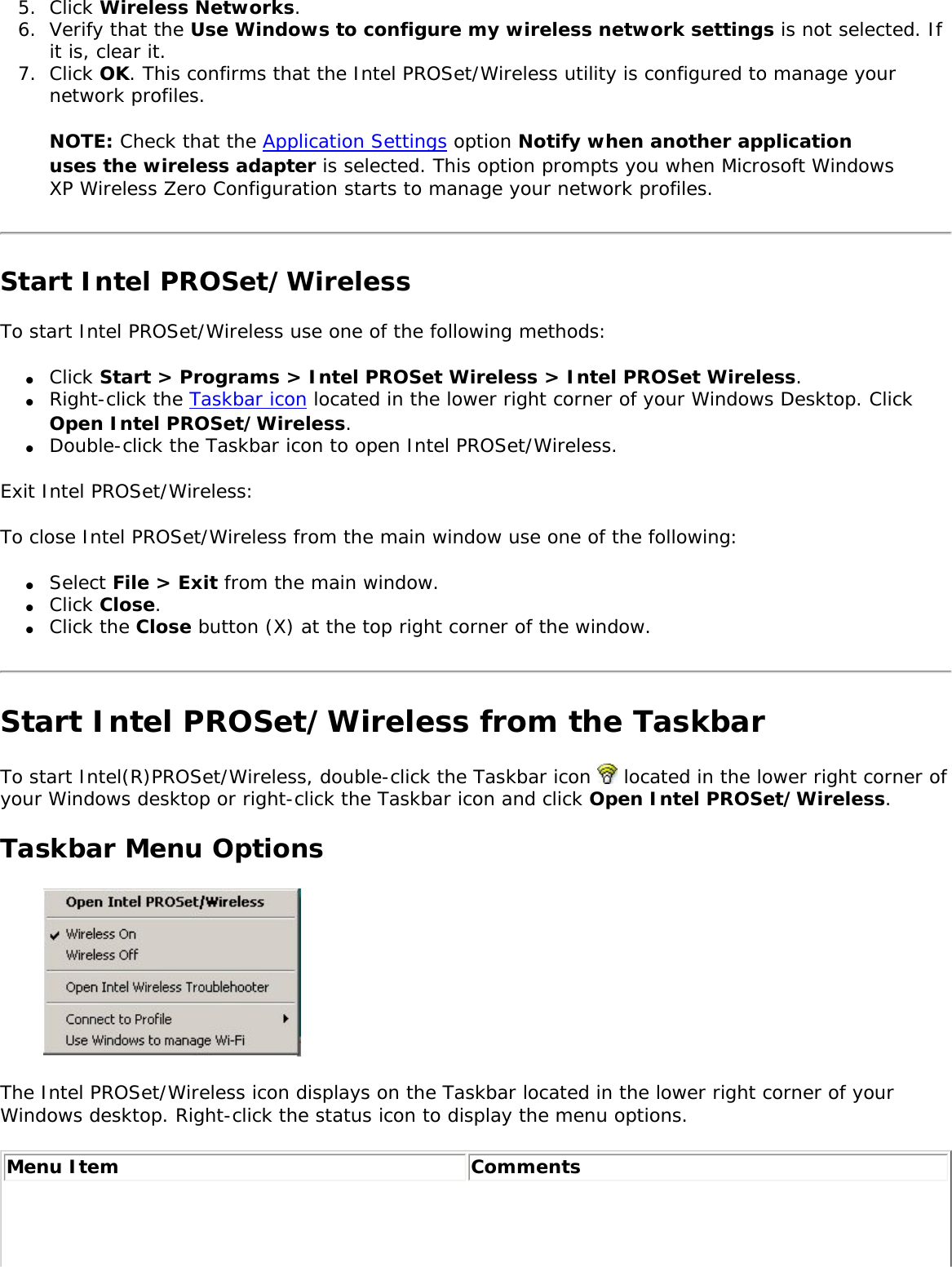 5.  Click Wireless Networks.6.  Verify that the Use Windows to configure my wireless network settings is not selected. If it is, clear it.7.  Click OK. This confirms that the Intel PROSet/Wireless utility is configured to manage your network profiles.NOTE: Check that the Application Settings option Notify when another application uses the wireless adapter is selected. This option prompts you when Microsoft Windows XP Wireless Zero Configuration starts to manage your network profiles. Start Intel PROSet/WirelessTo start Intel PROSet/Wireless use one of the following methods: ●     Click Start &gt; Programs &gt; Intel PROSet Wireless &gt; Intel PROSet Wireless.●     Right-click the Taskbar icon located in the lower right corner of your Windows Desktop. Click Open Intel PROSet/Wireless.●     Double-click the Taskbar icon to open Intel PROSet/Wireless.Exit Intel PROSet/Wireless: To close Intel PROSet/Wireless from the main window use one of the following: ●     Select File &gt; Exit from the main window. ●     Click Close.●     Click the Close button (X) at the top right corner of the window. Start Intel PROSet/Wireless from the TaskbarTo start Intel(R)PROSet/Wireless, double-click the Taskbar icon   located in the lower right corner of your Windows desktop or right-click the Taskbar icon and click Open Intel PROSet/Wireless. Taskbar Menu Options The Intel PROSet/Wireless icon displays on the Taskbar located in the lower right corner of your Windows desktop. Right-click the status icon to display the menu options. Menu Item Comments