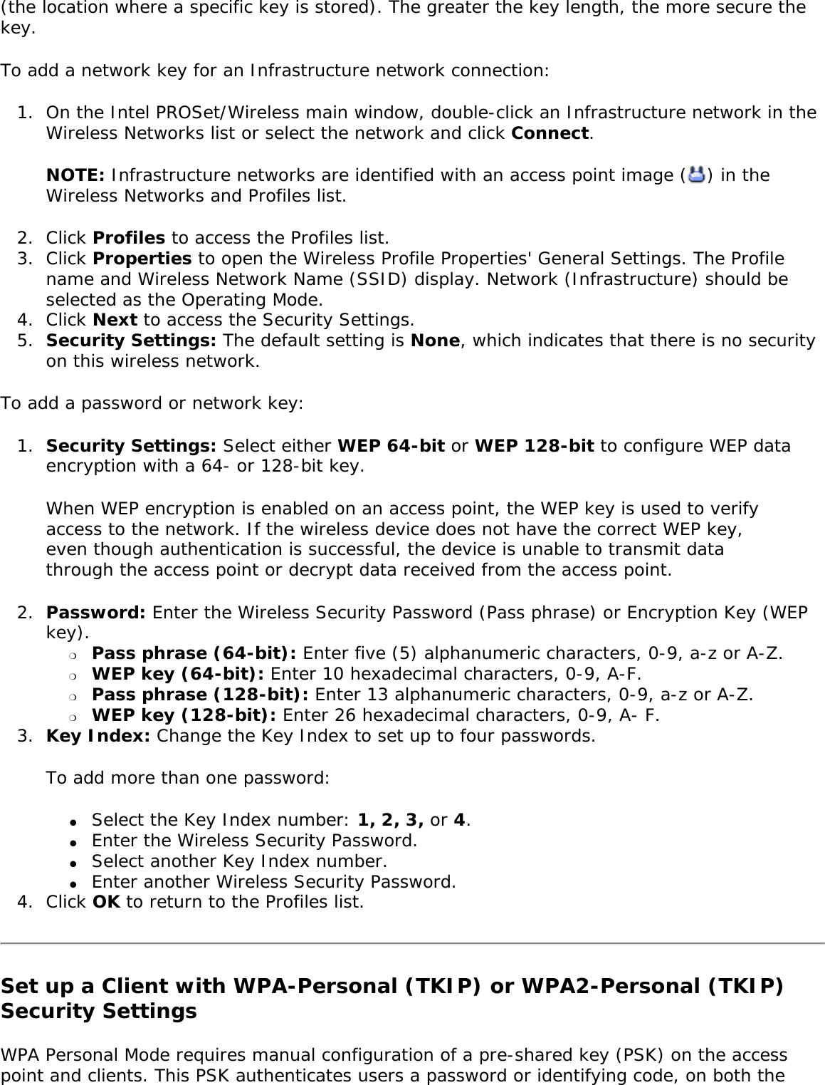 (the location where a specific key is stored). The greater the key length, the more secure the key. To add a network key for an Infrastructure network connection: 1.  On the Intel PROSet/Wireless main window, double-click an Infrastructure network in the Wireless Networks list or select the network and click Connect.NOTE: Infrastructure networks are identified with an access point image ( ) in the Wireless Networks and Profiles list. 2.  Click Profiles to access the Profiles list.3.  Click Properties to open the Wireless Profile Properties&apos; General Settings. The Profile name and Wireless Network Name (SSID) display. Network (Infrastructure) should be selected as the Operating Mode.4.  Click Next to access the Security Settings.5.  Security Settings: The default setting is None, which indicates that there is no security on this wireless network.To add a password or network key: 1.  Security Settings: Select either WEP 64-bit or WEP 128-bit to configure WEP data encryption with a 64- or 128-bit key.When WEP encryption is enabled on an access point, the WEP key is used to verify access to the network. If the wireless device does not have the correct WEP key, even though authentication is successful, the device is unable to transmit data through the access point or decrypt data received from the access point. 2.  Password: Enter the Wireless Security Password (Pass phrase) or Encryption Key (WEP key). ❍     Pass phrase (64-bit): Enter five (5) alphanumeric characters, 0-9, a-z or A-Z. ❍     WEP key (64-bit): Enter 10 hexadecimal characters, 0-9, A-F.❍     Pass phrase (128-bit): Enter 13 alphanumeric characters, 0-9, a-z or A-Z. ❍     WEP key (128-bit): Enter 26 hexadecimal characters, 0-9, A- F.3.  Key Index: Change the Key Index to set up to four passwords.To add more than one password: ●     Select the Key Index number: 1, 2, 3, or 4.●     Enter the Wireless Security Password.●     Select another Key Index number.●     Enter another Wireless Security Password.4.  Click OK to return to the Profiles list.Set up a Client with WPA-Personal (TKIP) or WPA2-Personal (TKIP) Security SettingsWPA Personal Mode requires manual configuration of a pre-shared key (PSK) on the access point and clients. This PSK authenticates users a password or identifying code, on both the 