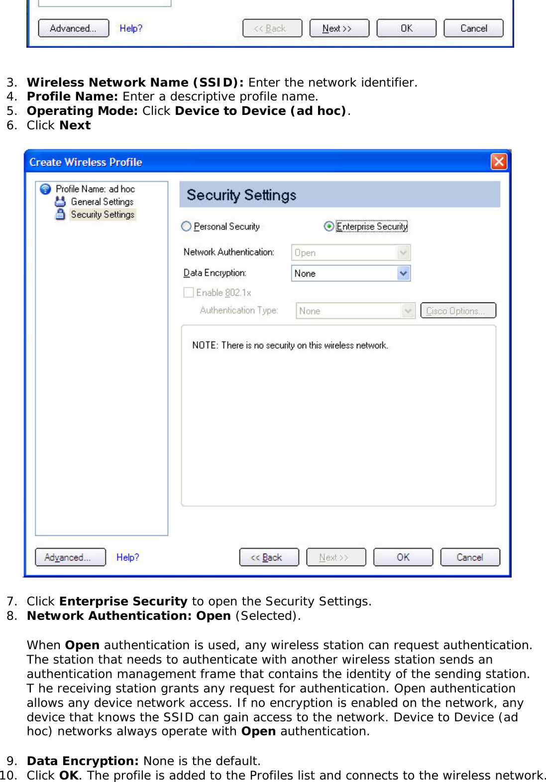 3.  Wireless Network Name (SSID): Enter the network identifier. 4.  Profile Name: Enter a descriptive profile name.5.  Operating Mode: Click Device to Device (ad hoc). 6.  Click Next 7.  Click Enterprise Security to open the Security Settings.8.  Network Authentication: Open (Selected). When Open authentication is used, any wireless station can request authentication. The station that needs to authenticate with another wireless station sends an authentication management frame that contains the identity of the sending station. T he receiving station grants any request for authentication. Open authentication allows any device network access. If no encryption is enabled on the network, any device that knows the SSID can gain access to the network. Device to Device (ad hoc) networks always operate with Open authentication. 9.  Data Encryption: None is the default. 10.  Click OK. The profile is added to the Profiles list and connects to the wireless network.