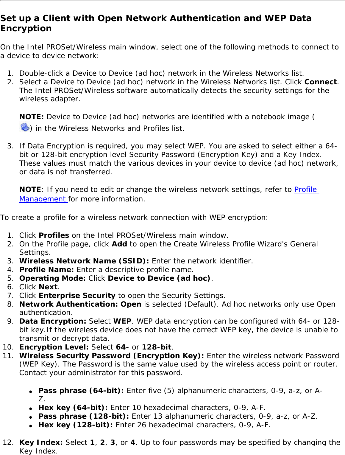 Set up a Client with Open Network Authentication and WEP Data Encryption On the Intel PROSet/Wireless main window, select one of the following methods to connect to a device to device network: 1.  Double-click a Device to Device (ad hoc) network in the Wireless Networks list. 2.  Select a Device to Device (ad hoc) network in the Wireless Networks list. Click Connect. The Intel PROSet/Wireless software automatically detects the security settings for the wireless adapter.NOTE: Device to Device (ad hoc) networks are identified with a notebook image () in the Wireless Networks and Profiles list. 3.  If Data Encryption is required, you may select WEP. You are asked to select either a 64-bit or 128-bit encryption level Security Password (Encryption Key) and a Key Index. These values must match the various devices in your device to device (ad hoc) network, or data is not transferred. NOTE: If you need to edit or change the wireless network settings, refer to Profile Management for more information. To create a profile for a wireless network connection with WEP encryption: 1.  Click Profiles on the Intel PROSet/Wireless main window. 2.  On the Profile page, click Add to open the Create Wireless Profile Wizard&apos;s General Settings.3.  Wireless Network Name (SSID): Enter the network identifier. 4.  Profile Name: Enter a descriptive profile name.5.  Operating Mode: Click Device to Device (ad hoc). 6.  Click Next.7.  Click Enterprise Security to open the Security Settings.8.  Network Authentication: Open is selected (Default). Ad hoc networks only use Open authentication. 9.  Data Encryption: Select WEP. WEP data encryption can be configured with 64- or 128-bit key.If the wireless device does not have the correct WEP key, the device is unable to transmit or decrypt data. 10.  Encryption Level: Select 64- or 128-bit.11.  Wireless Security Password (Encryption Key): Enter the wireless network Password (WEP Key). The Password is the same value used by the wireless access point or router. Contact your administrator for this password. ●     Pass phrase (64-bit): Enter five (5) alphanumeric characters, 0-9, a-z, or A-Z.●     Hex key (64-bit): Enter 10 hexadecimal characters, 0-9, A-F. ●     Pass phrase (128-bit): Enter 13 alphanumeric characters, 0-9, a-z, or A-Z.●     Hex key (128-bit): Enter 26 hexadecimal characters, 0-9, A-F.12.  Key Index: Select 1, 2, 3, or 4. Up to four passwords may be specified by changing the Key Index. 