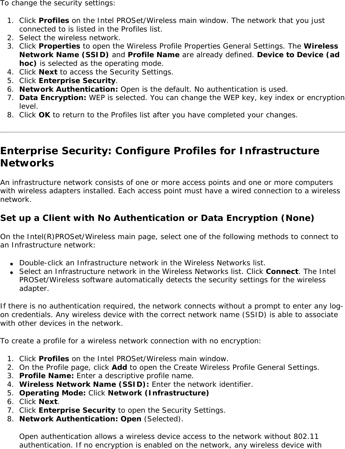 To change the security settings: 1.  Click Profiles on the Intel PROSet/Wireless main window. The network that you just connected to is listed in the Profiles list. 2.  Select the wireless network.3.  Click Properties to open the Wireless Profile Properties General Settings. The Wireless Network Name (SSID) and Profile Name are already defined. Device to Device (ad hoc) is selected as the operating mode. 4.  Click Next to access the Security Settings. 5.  Click Enterprise Security. 6.  Network Authentication: Open is the default. No authentication is used.7.  Data Encryption: WEP is selected. You can change the WEP key, key index or encryption level.8.  Click OK to return to the Profiles list after you have completed your changes. Enterprise Security: Configure Profiles for Infrastructure NetworksAn infrastructure network consists of one or more access points and one or more computers with wireless adapters installed. Each access point must have a wired connection to a wireless network. Set up a Client with No Authentication or Data Encryption (None) On the Intel(R)PROSet/Wireless main page, select one of the following methods to connect to an Infrastructure network: ●     Double-click an Infrastructure network in the Wireless Networks list. ●     Select an Infrastructure network in the Wireless Networks list. Click Connect. The Intel PROSet/Wireless software automatically detects the security settings for the wireless adapter. If there is no authentication required, the network connects without a prompt to enter any log-on credentials. Any wireless device with the correct network name (SSID) is able to associate with other devices in the network. To create a profile for a wireless network connection with no encryption: 1.  Click Profiles on the Intel PROSet/Wireless main window. 2.  On the Profile page, click Add to open the Create Wireless Profile General Settings. 3.  Profile Name: Enter a descriptive profile name. 4.  Wireless Network Name (SSID): Enter the network identifier. 5.  Operating Mode: Click Network (Infrastructure)6.  Click Next. 7.  Click Enterprise Security to open the Security Settings. 8.  Network Authentication: Open (Selected). Open authentication allows a wireless device access to the network without 802.11 authentication. If no encryption is enabled on the network, any wireless device with 