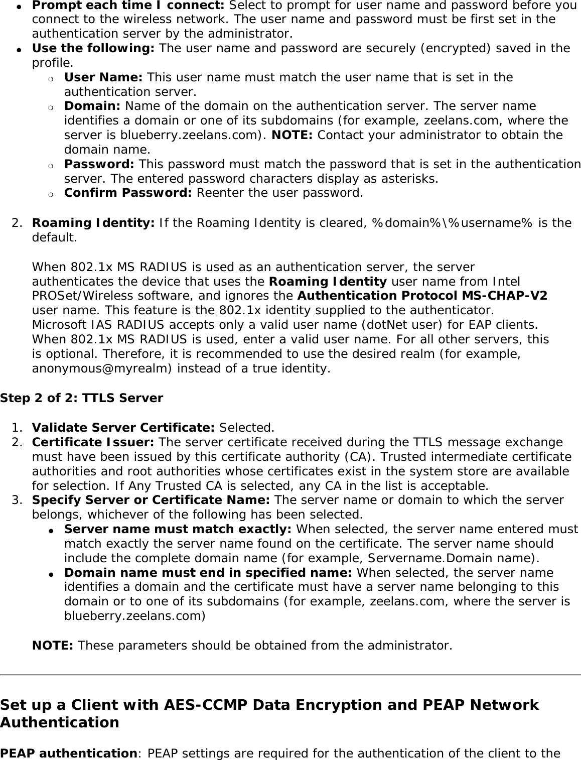 ●     Prompt each time I connect: Select to prompt for user name and password before you connect to the wireless network. The user name and password must be first set in the authentication server by the administrator.●     Use the following: The user name and password are securely (encrypted) saved in the profile. ❍     User Name: This user name must match the user name that is set in the authentication server. ❍     Domain: Name of the domain on the authentication server. The server name identifies a domain or one of its subdomains (for example, zeelans.com, where the server is blueberry.zeelans.com). NOTE: Contact your administrator to obtain the domain name. ❍     Password: This password must match the password that is set in the authentication server. The entered password characters display as asterisks. ❍     Confirm Password: Reenter the user password. 2.  Roaming Identity: If the Roaming Identity is cleared, %domain%\%username% is the default. When 802.1x MS RADIUS is used as an authentication server, the server authenticates the device that uses the Roaming Identity user name from Intel PROSet/Wireless software, and ignores the Authentication Protocol MS-CHAP-V2 user name. This feature is the 802.1x identity supplied to the authenticator. Microsoft IAS RADIUS accepts only a valid user name (dotNet user) for EAP clients. When 802.1x MS RADIUS is used, enter a valid user name. For all other servers, this is optional. Therefore, it is recommended to use the desired realm (for example, anonymous@myrealm) instead of a true identity. Step 2 of 2: TTLS Server1.  Validate Server Certificate: Selected. 2.  Certificate Issuer: The server certificate received during the TTLS message exchange must have been issued by this certificate authority (CA). Trusted intermediate certificate authorities and root authorities whose certificates exist in the system store are available for selection. If Any Trusted CA is selected, any CA in the list is acceptable.3.  Specify Server or Certificate Name: The server name or domain to which the server belongs, whichever of the following has been selected. ●     Server name must match exactly: When selected, the server name entered must match exactly the server name found on the certificate. The server name should include the complete domain name (for example, Servername.Domain name). ●     Domain name must end in specified name: When selected, the server name identifies a domain and the certificate must have a server name belonging to this domain or to one of its subdomains (for example, zeelans.com, where the server is blueberry.zeelans.com) NOTE: These parameters should be obtained from the administrator. Set up a Client with AES-CCMP Data Encryption and PEAP Network AuthenticationPEAP authentication: PEAP settings are required for the authentication of the client to the 
