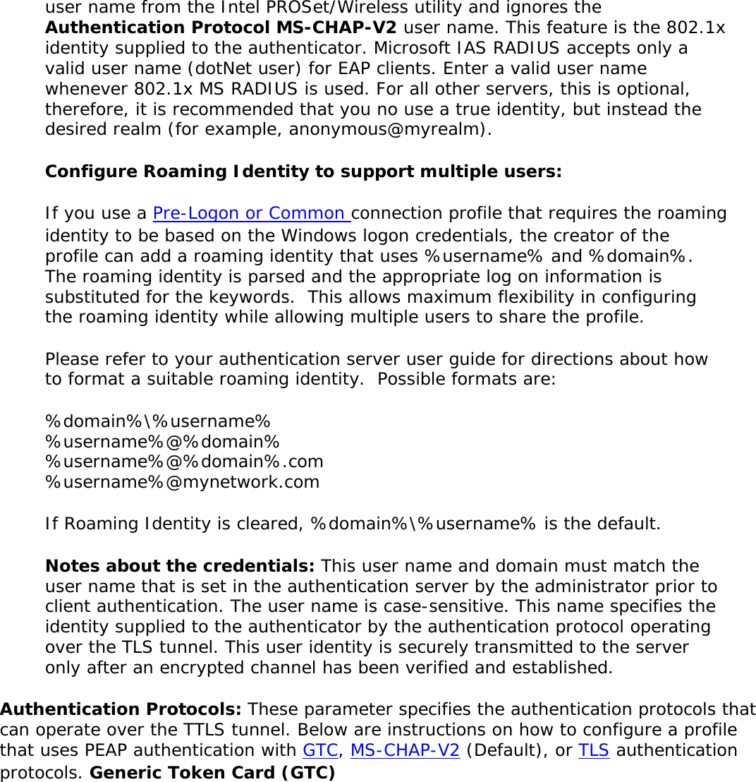 user name from the Intel PROSet/Wireless utility and ignores the Authentication Protocol MS-CHAP-V2 user name. This feature is the 802.1x identity supplied to the authenticator. Microsoft IAS RADIUS accepts only a valid user name (dotNet user) for EAP clients. Enter a valid user name whenever 802.1x MS RADIUS is used. For all other servers, this is optional, therefore, it is recommended that you no use a true identity, but instead the desired realm (for example, anonymous@myrealm). Configure Roaming Identity to support multiple users: If you use a Pre-Logon or Common connection profile that requires the roaming identity to be based on the Windows logon credentials, the creator of the profile can add a roaming identity that uses %username% and %domain%.  The roaming identity is parsed and the appropriate log on information is substituted for the keywords.  This allows maximum flexibility in configuring the roaming identity while allowing multiple users to share the profile.  Please refer to your authentication server user guide for directions about how to format a suitable roaming identity.  Possible formats are: %domain%\%username% %username%@%domain% %username%@%domain%.com %username%@mynetwork.com If Roaming Identity is cleared, %domain%\%username% is the default. Notes about the credentials: This user name and domain must match the user name that is set in the authentication server by the administrator prior to client authentication. The user name is case-sensitive. This name specifies the identity supplied to the authenticator by the authentication protocol operating over the TLS tunnel. This user identity is securely transmitted to the server only after an encrypted channel has been verified and established. Authentication Protocols: These parameter specifies the authentication protocols that can operate over the TTLS tunnel. Below are instructions on how to configure a profile that uses PEAP authentication with GTC, MS-CHAP-V2 (Default), or TLS authentication protocols. Generic Token Card (GTC) 