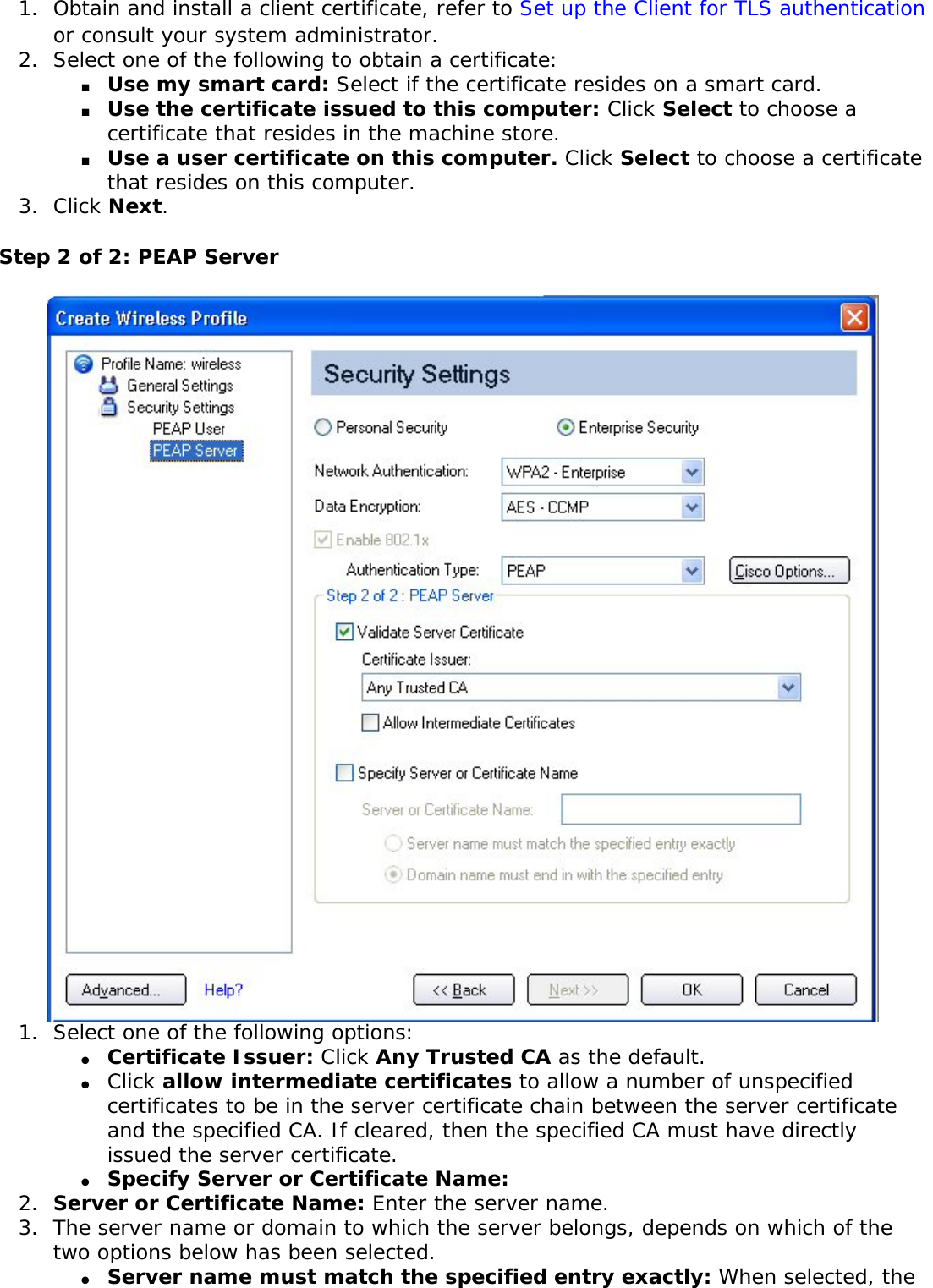 1.  Obtain and install a client certificate, refer to Set up the Client for TLS authentication or consult your system administrator. 2.  Select one of the following to obtain a certificate: ■     Use my smart card: Select if the certificate resides on a smart card.■     Use the certificate issued to this computer: Click Select to choose a certificate that resides in the machine store.■     Use a user certificate on this computer. Click Select to choose a certificate that resides on this computer. 3.  Click Next.Step 2 of 2: PEAP Server 1.  Select one of the following options: ●     Certificate Issuer: Click Any Trusted CA as the default. ●     Click allow intermediate certificates to allow a number of unspecified certificates to be in the server certificate chain between the server certificate and the specified CA. If cleared, then the specified CA must have directly issued the server certificate.●     Specify Server or Certificate Name: 2.  Server or Certificate Name: Enter the server name. 3.  The server name or domain to which the server belongs, depends on which of the two options below has been selected. ●     Server name must match the specified entry exactly: When selected, the 