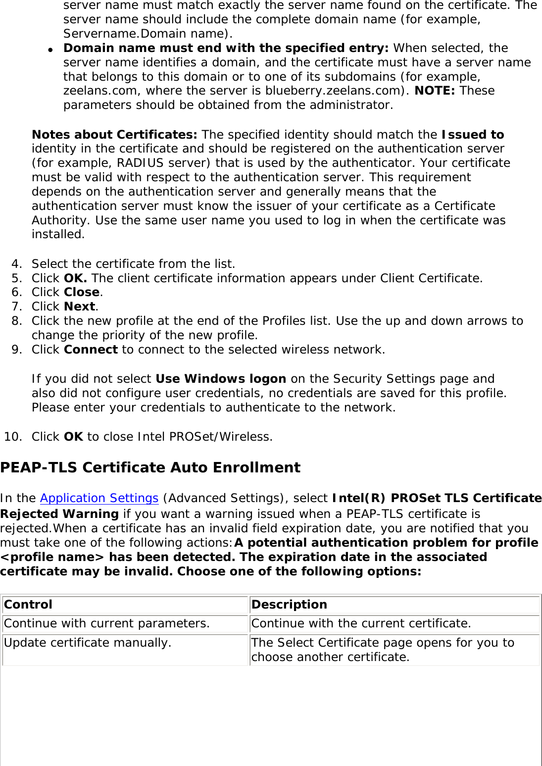 server name must match exactly the server name found on the certificate. The server name should include the complete domain name (for example, Servername.Domain name). ●     Domain name must end with the specified entry: When selected, the server name identifies a domain, and the certificate must have a server name that belongs to this domain or to one of its subdomains (for example, zeelans.com, where the server is blueberry.zeelans.com). NOTE: These parameters should be obtained from the administrator. Notes about Certificates: The specified identity should match the Issued to identity in the certificate and should be registered on the authentication server (for example, RADIUS server) that is used by the authenticator. Your certificate must be valid with respect to the authentication server. This requirement depends on the authentication server and generally means that the authentication server must know the issuer of your certificate as a Certificate Authority. Use the same user name you used to log in when the certificate was installed. 4.  Select the certificate from the list.5.  Click OK. The client certificate information appears under Client Certificate. 6.  Click Close.7.  Click Next.8.  Click the new profile at the end of the Profiles list. Use the up and down arrows to change the priority of the new profile.9.  Click Connect to connect to the selected wireless network. If you did not select Use Windows logon on the Security Settings page and also did not configure user credentials, no credentials are saved for this profile. Please enter your credentials to authenticate to the network. 10.  Click OK to close Intel PROSet/Wireless.PEAP-TLS Certificate Auto EnrollmentIn the Application Settings (Advanced Settings), select Intel(R) PROSet TLS Certificate Rejected Warning if you want a warning issued when a PEAP-TLS certificate is rejected.When a certificate has an invalid field expiration date, you are notified that you must take one of the following actions:A potential authentication problem for profile &lt;profile name&gt; has been detected. The expiration date in the associated certificate may be invalid. Choose one of the following options: Control  Description Continue with current parameters. Continue with the current certificate. Update certificate manually.  The Select Certificate page opens for you to choose another certificate. 