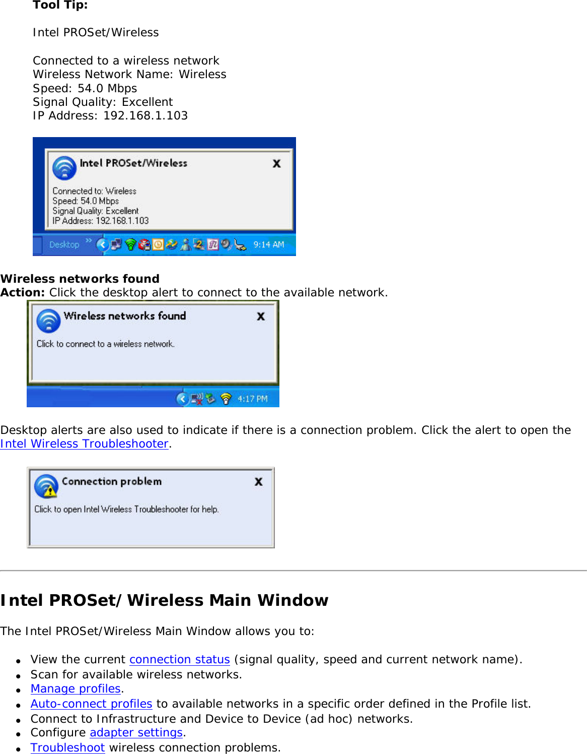 Tool Tip: Intel PROSet/Wireless Connected to a wireless network Wireless Network Name: Wireless Speed: 54.0 MbpsSignal Quality: Excellent IP Address: 192.168.1.103 Wireless networks found Action: Click the desktop alert to connect to the available network.  Desktop alerts are also used to indicate if there is a connection problem. Click the alert to open the Intel Wireless Troubleshooter.  Intel PROSet/Wireless Main WindowThe Intel PROSet/Wireless Main Window allows you to: ●     View the current connection status (signal quality, speed and current network name).●     Scan for available wireless networks. ●     Manage profiles.●     Auto-connect profiles to available networks in a specific order defined in the Profile list.●     Connect to Infrastructure and Device to Device (ad hoc) networks.●     Configure adapter settings.●     Troubleshoot wireless connection problems.