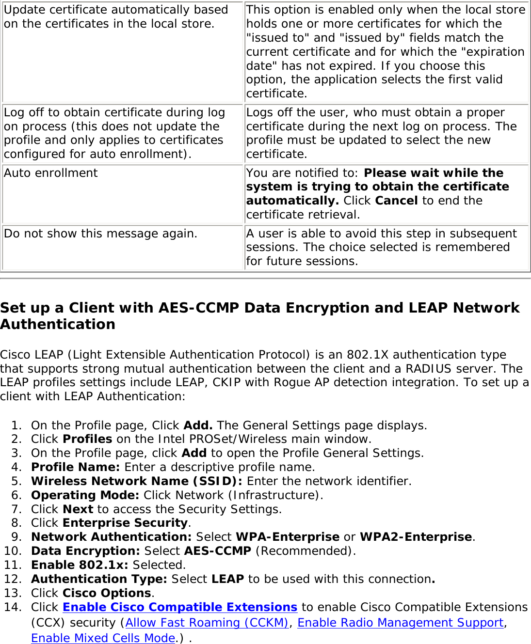 Update certificate automatically based on the certificates in the local store. This option is enabled only when the local store holds one or more certificates for which the &quot;issued to&quot; and &quot;issued by&quot; fields match the current certificate and for which the &quot;expiration date&quot; has not expired. If you choose this option, the application selects the first valid certificate. Log off to obtain certificate during log on process (this does not update the profile and only applies to certificates configured for auto enrollment).Logs off the user, who must obtain a proper certificate during the next log on process. The profile must be updated to select the new certificate. Auto enrollment  You are notified to: Please wait while the system is trying to obtain the certificate automatically. Click Cancel to end the certificate retrieval. Do not show this message again.  A user is able to avoid this step in subsequent sessions. The choice selected is remembered for future sessions. Set up a Client with AES-CCMP Data Encryption and LEAP Network Authentication Cisco LEAP (Light Extensible Authentication Protocol) is an 802.1X authentication type that supports strong mutual authentication between the client and a RADIUS server. The LEAP profiles settings include LEAP, CKIP with Rogue AP detection integration. To set up a client with LEAP Authentication: 1.  On the Profile page, Click Add. The General Settings page displays.2.  Click Profiles on the Intel PROSet/Wireless main window. 3.  On the Profile page, click Add to open the Profile General Settings.4.  Profile Name: Enter a descriptive profile name.5.  Wireless Network Name (SSID): Enter the network identifier. 6.  Operating Mode: Click Network (Infrastructure). 7.  Click Next to access the Security Settings.8.  Click Enterprise Security.9.  Network Authentication: Select WPA-Enterprise or WPA2-Enterprise.10.  Data Encryption: Select AES-CCMP (Recommended). 11.  Enable 802.1x: Selected.12.  Authentication Type: Select LEAP to be used with this connection. 13.  Click Cisco Options.14.  Click Enable Cisco Compatible Extensions to enable Cisco Compatible Extensions (CCX) security (Allow Fast Roaming (CCKM), Enable Radio Management Support, Enable Mixed Cells Mode.) .