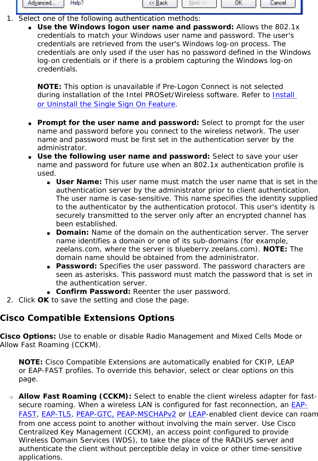 1.  Select one of the following authentication methods: ■     Use the Windows logon user name and password: Allows the 802.1x credentials to match your Windows user name and password. The user&apos;s credentials are retrieved from the user&apos;s Windows log-on process. The credentials are only used if the user has no password defined in the Windows log-on credentials or if there is a problem capturing the Windows log-on credentials.  NOTE: This option is unavailable if Pre-Logon Connect is not selected during installation of the Intel PROSet/Wireless software. Refer to Install or Uninstall the Single Sign On Feature. ■     Prompt for the user name and password: Select to prompt for the user name and password before you connect to the wireless network. The user name and password must be first set in the authentication server by the administrator.■     Use the following user name and password: Select to save your user name and password for future use when an 802.1x authentication profile is used. ■     User Name: This user name must match the user name that is set in the authentication server by the administrator prior to client authentication. The user name is case-sensitive. This name specifies the identity supplied to the authenticator by the authentication protocol. This user&apos;s identity is securely transmitted to the server only after an encrypted channel has been established.■     Domain: Name of the domain on the authentication server. The server name identifies a domain or one of its sub-domains (for example, zeelans.com, where the server is blueberry.zeelans.com). NOTE: The domain name should be obtained from the administrator. ■     Password: Specifies the user password. The password characters are seen as asterisks. This password must match the password that is set in the authentication server.■     Confirm Password: Reenter the user password. 2.  Click OK to save the setting and close the page.Cisco Compatible Extensions OptionsCisco Options: Use to enable or disable Radio Management and Mixed Cells Mode or Allow Fast Roaming (CCKM). NOTE: Cisco Compatible Extensions are automatically enabled for CKIP, LEAP or EAP-FAST profiles. To override this behavior, select or clear options on this page. ❍     Allow Fast Roaming (CCKM): Select to enable the client wireless adapter for fast-secure roaming. When a wireless LAN is configured for fast reconnection, an EAP-FAST, EAP-TLS, PEAP-GTC, PEAP-MSCHAPv2 or LEAP-enabled client device can roam from one access point to another without involving the main server. Use Cisco Centralized Key Management (CCKM), an access point configured to provide Wireless Domain Services (WDS), to take the place of the RADIUS server and authenticate the client without perceptible delay in voice or other time-sensitive applications.