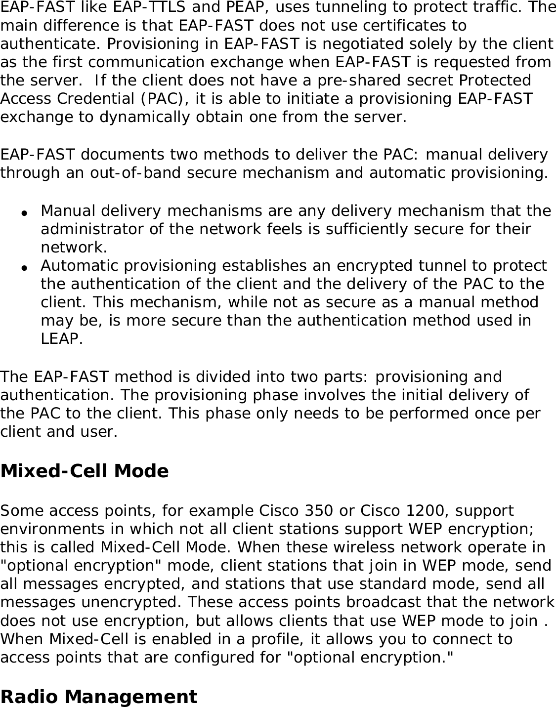 EAP-FAST like EAP-TTLS and PEAP, uses tunneling to protect traffic. The main difference is that EAP-FAST does not use certificates to authenticate. Provisioning in EAP-FAST is negotiated solely by the client as the first communication exchange when EAP-FAST is requested from the server.  If the client does not have a pre-shared secret Protected Access Credential (PAC), it is able to initiate a provisioning EAP-FAST exchange to dynamically obtain one from the server. EAP-FAST documents two methods to deliver the PAC: manual delivery through an out-of-band secure mechanism and automatic provisioning. ●     Manual delivery mechanisms are any delivery mechanism that the administrator of the network feels is sufficiently secure for their network. ●     Automatic provisioning establishes an encrypted tunnel to protect the authentication of the client and the delivery of the PAC to the client. This mechanism, while not as secure as a manual method may be, is more secure than the authentication method used in LEAP. The EAP-FAST method is divided into two parts: provisioning and authentication. The provisioning phase involves the initial delivery of the PAC to the client. This phase only needs to be performed once per client and user. Mixed-Cell ModeSome access points, for example Cisco 350 or Cisco 1200, support environments in which not all client stations support WEP encryption; this is called Mixed-Cell Mode. When these wireless network operate in &quot;optional encryption&quot; mode, client stations that join in WEP mode, send all messages encrypted, and stations that use standard mode, send all messages unencrypted. These access points broadcast that the network does not use encryption, but allows clients that use WEP mode to join . When Mixed-Cell is enabled in a profile, it allows you to connect to access points that are configured for &quot;optional encryption.&quot;    Radio Management