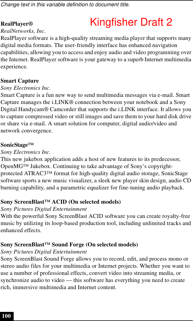 Change text in this variable definition to document title.100RealPlayer®RealNetworks, Inc.RealPlayer software is a high-quality streaming media player that supports many digital media formats. The user-friendly interface has enhanced navigation capabilities, allowing you to access and enjoy audio and video programming over the Internet. RealPlayer software is your gateway to a superb Internet multimedia experience.Smart CaptureSony Electronics Inc.Smart Capture is a fun new way to send multimedia messages via e-mail. Smart Capture manages the i.LINK® connection between your notebook and a Sony Digital Handycam® Camcorder that supports the i.LINK interface. It allows you to capture compressed video or still images and save them to your hard disk drive or share via e-mail. A smart solution for computer, digital audio/video and network convergence.SonicStage™Sony Electronics Inc.This new jukebox application adds a host of new features to its predecessor, OpenMG™ Jukebox. Continuing to take advantage of Sony’s copyright-protected ATRAC3™ format for high-quality digital audio storage, SonicStage software sports a new music visualizer, a sleek new player skin design, audio CD burning capability, and a parametric equalizer for fine-tuning audio playback.Sony ScreenBlast™ ACID (On selected models)Sony Pictures Digital EntertainmentWith the powerful Sony ScreenBlast ACID software you can create royalty-free music by utilizing its loop-based production tool, including unlimited tracks and enhanced effects.Sony ScreenBlast™ Sound Forge (On selected models)Sony Pictures Digital EntertainmentSony ScreenBlast Sound Forge allows you to record, edit, and process mono or stereo audio files for your multimedia or Internet projects. Whether you want to use a number of professional effects, convert video into streaming media, or synchronize audio to video — this software has everything you need to create rich, immersive multimedia and Internet content.Kingfisher Draft 2