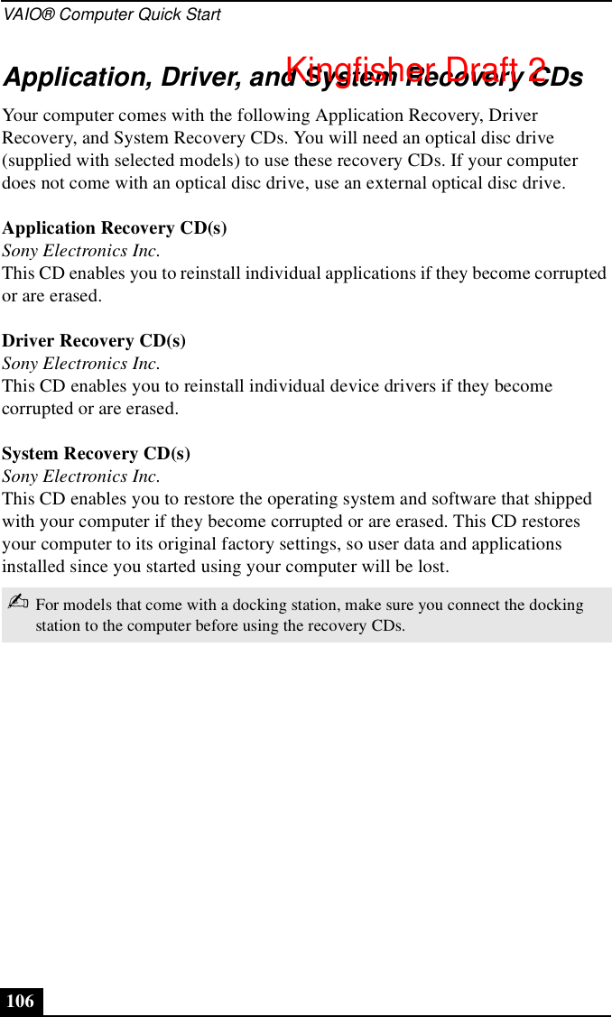 VAIO® Computer Quick Start106Application, Driver, and System Recovery CDsYour computer comes with the following Application Recovery, Driver Recovery, and System Recovery CDs. You will need an optical disc drive (supplied with selected models) to use these recovery CDs. If your computer does not come with an optical disc drive, use an external optical disc drive. Application Recovery CD(s)Sony Electronics Inc.This CD enables you to reinstall individual applications if they become corrupted or are erased.Driver Recovery CD(s)Sony Electronics Inc.This CD enables you to reinstall individual device drivers if they become corrupted or are erased.System Recovery CD(s)Sony Electronics Inc.This CD enables you to restore the operating system and software that shipped with your computer if they become corrupted or are erased. This CD restores your computer to its original factory settings, so user data and applications installed since you started using your computer will be lost.✍For models that come with a docking station, make sure you connect the docking station to the computer before using the recovery CDs.Kingfisher Draft 2