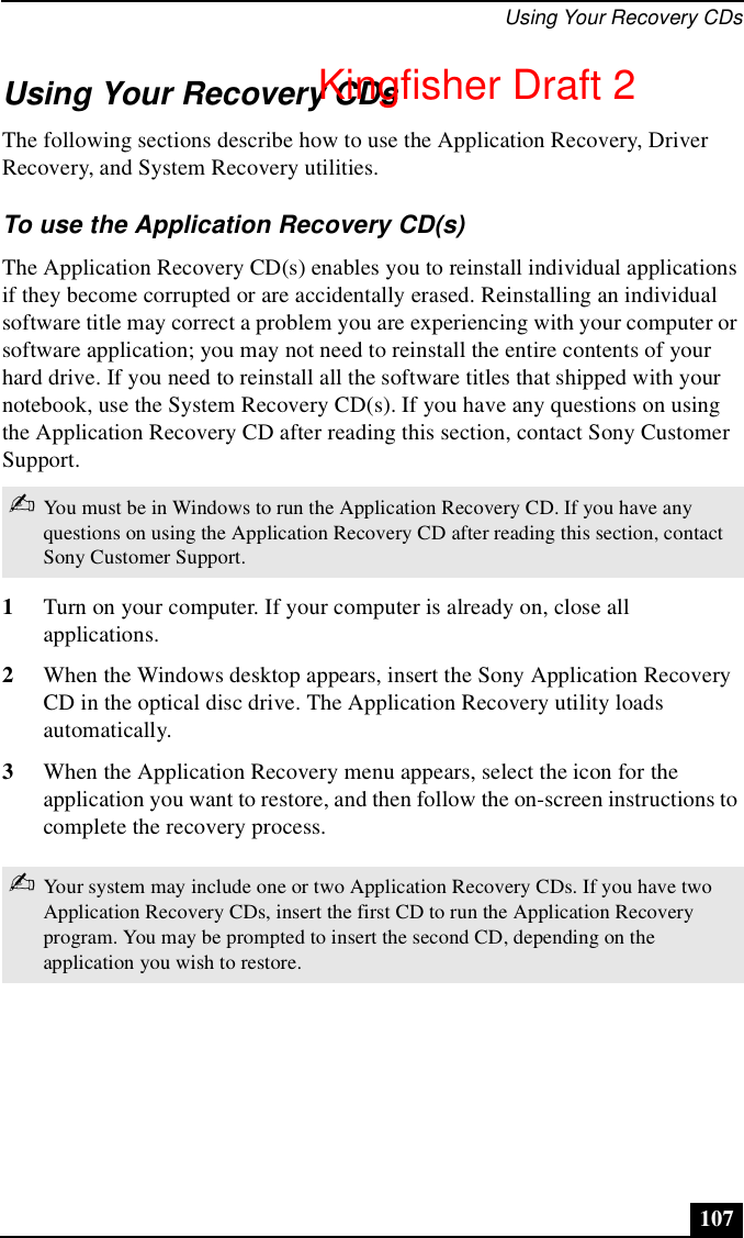 Using Your Recovery CDs107Using Your Recovery CDsThe following sections describe how to use the Application Recovery, Driver Recovery, and System Recovery utilities. To use the Application Recovery CD(s)The Application Recovery CD(s) enables you to reinstall individual applications if they become corrupted or are accidentally erased. Reinstalling an individual software title may correct a problem you are experiencing with your computer or software application; you may not need to reinstall the entire contents of your hard drive. If you need to reinstall all the software titles that shipped with your notebook, use the System Recovery CD(s). If you have any questions on using the Application Recovery CD after reading this section, contact Sony Customer Support.1Turn on your computer. If your computer is already on, close all applications.2When the Windows desktop appears, insert the Sony Application Recovery CD in the optical disc drive. The Application Recovery utility loads automatically.3When the Application Recovery menu appears, select the icon for the application you want to restore, and then follow the on-screen instructions to complete the recovery process.✍You must be in Windows to run the Application Recovery CD. If you have any questions on using the Application Recovery CD after reading this section, contact Sony Customer Support.✍Your system may include one or two Application Recovery CDs. If you have two Application Recovery CDs, insert the first CD to run the Application Recovery program. You may be prompted to insert the second CD, depending on the application you wish to restore.Kingfisher Draft 2