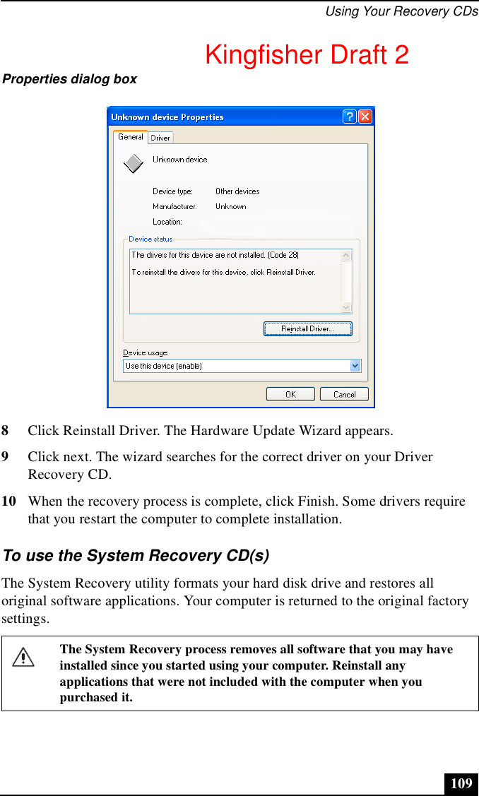 Using Your Recovery CDs1098Click Reinstall Driver. The Hardware Update Wizard appears.9Click next. The wizard searches for the correct driver on your Driver Recovery CD.10 When the recovery process is complete, click Finish. Some drivers require that you restart the computer to complete installation.To use the System Recovery CD(s)The System Recovery utility formats your hard disk drive and restores all original software applications. Your computer is returned to the original factory settings.Properties dialog boxThe System Recovery process removes all software that you may have installed since you started using your computer. Reinstall any applications that were not included with the computer when you purchased it.Kingfisher Draft 2