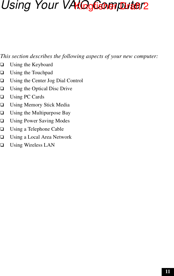 11Using Your VAIO ComputerThis section describes the following aspects of your new computer: ❑Using the Keyboard❑Using the Touchpad❑Using the Center Jog Dial Control❑Using the Optical Disc Drive❑Using PC Cards❑Using Memory Stick Media❑Using the Multipurpose Bay❑Using Power Saving Modes❑Using a Telephone Cable❑Using a Local Area Network❑Using Wireless LANKingfisher Draft 2