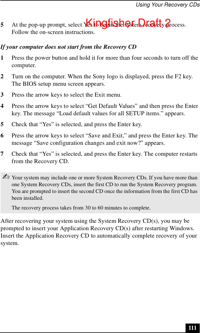 Using Your Recovery CDs1115At the pop-up prompt, select Yes to begin the system recovery process. Follow the on-screen instructions.If your computer does not start from the Recovery CD1Press the power button and hold it for more than four seconds to turn off the computer.2Turn on the computer. When the Sony logo is displayed, press the F2 key. The BIOS setup menu screen appears.3Press the arrow keys to select the Exit menu.4Press the arrow keys to select “Get Default Values” and then press the Enter key. The message “Load default values for all SETUP items.” appears.5Check that “Yes” is selected, and press the Enter key. 6Press the arrow keys to select “Save and Exit,” and press the Enter key. The message “Save configuration changes and exit now?” appears.7Check that “Yes” is selected, and press the Enter key. The computer restarts from the Recovery CD.After recovering your system using the System Recovery CD(s), you may be prompted to insert your Application Recovery CD(s) after restarting Windows. Insert the Application Recovery CD to automatically complete recovery of your system.✍Your system may include one or more System Recovery CDs. If you have more than one System Recovery CDs, insert the first CD to run the System Recovery program. You are prompted to insert the second CD once the information from the first CD has been installed.The recovery process takes from 30 to 60 minutes to complete.Kingfisher Draft 2