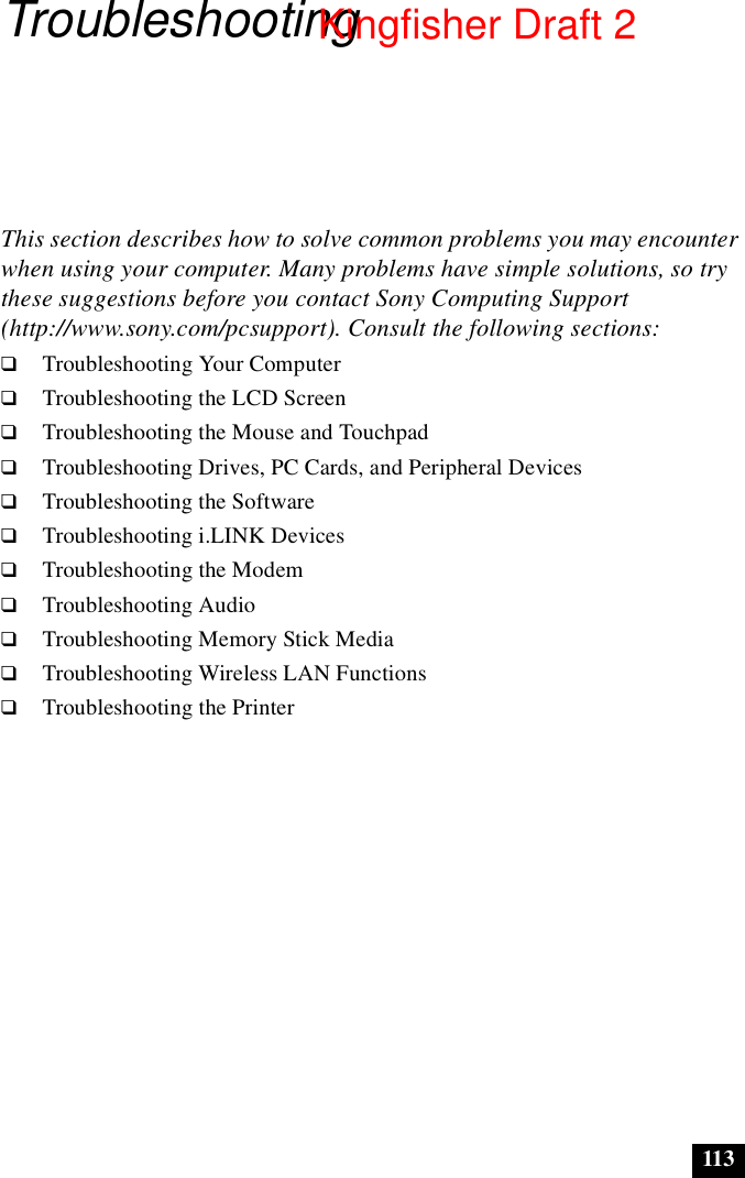 113TroubleshootingThis section describes how to solve common problems you may encounter when using your computer. Many problems have simple solutions, so try these suggestions before you contact Sony Computing Support (http://www.sony.com/pcsupport). Consult the following sections:❑Troubleshooting Your Computer❑Troubleshooting the LCD Screen❑Troubleshooting the Mouse and Touchpad❑Troubleshooting Drives, PC Cards, and Peripheral Devices❑Troubleshooting the Software❑Troubleshooting i.LINK Devices❑Troubleshooting the Modem❑Troubleshooting Audio❑Troubleshooting Memory Stick Media❑Troubleshooting Wireless LAN Functions❑Troubleshooting the PrinterKingfisher Draft 2