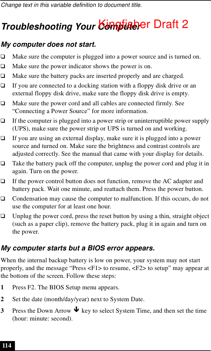 Change text in this variable definition to document title.114Troubleshooting Your ComputerMy computer does not start.❑Make sure the computer is plugged into a power source and is turned on.❑Make sure the power indicator shows the power is on.❑Make sure the battery packs are inserted properly and are charged.❑If you are connected to a docking station with a floppy disk drive or an external floppy disk drive, make sure the floppy disk drive is empty.❑Make sure the power cord and all cables are connected firmly. See “Connecting a Power Source” for more information.❑If the computer is plugged into a power strip or uninterruptible power supply (UPS), make sure the power strip or UPS is turned on and working.❑If you are using an external display, make sure it is plugged into a power source and turned on. Make sure the brightness and contrast controls are adjusted correctly. See the manual that came with your display for details.❑Take the battery pack off the computer, unplug the power cord and plug it in again. Turn on the power.❑If the power control button does not function, remove the AC adapter and battery pack. Wait one minute, and reattach them. Press the power button.❑Condensation may cause the computer to malfunction. If this occurs, do not use the computer for at least one hour.❑Unplug the power cord, press the reset button by using a thin, straight object (such as a paper clip), remove the battery pack, plug it in again and turn on the power.My computer starts but a BIOS error appears.When the internal backup battery is low on power, your system may not start properly, and the message “Press &lt;F1&gt; to resume, &lt;F2&gt; to setup” may appear at the bottom of the screen. Follow these steps:1Press F2. The BIOS Setup menu appears.2Set the date (month/day/year) next to System Date.3Press the Down Arrow   key to select System Time, and then set the time (hour: minute: second). Kingfisher Draft 2