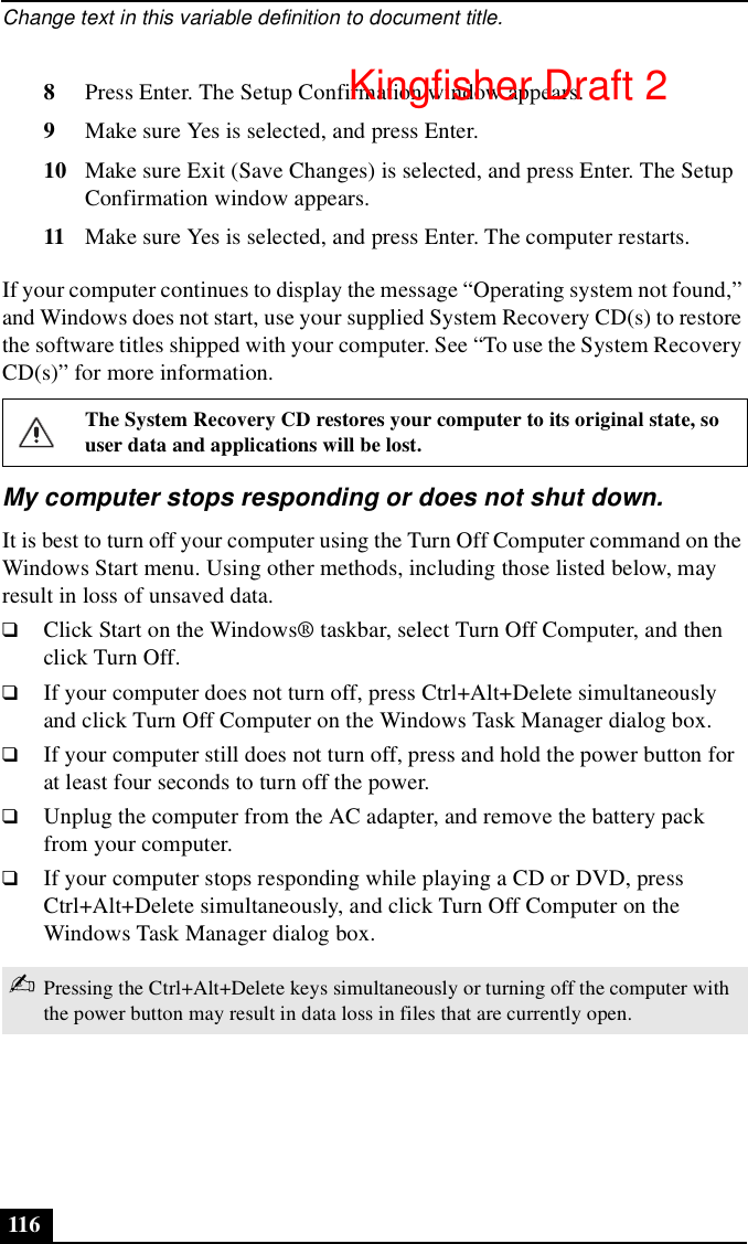 Change text in this variable definition to document title.1168Press Enter. The Setup Confirmation window appears.9Make sure Yes is selected, and press Enter.10 Make sure Exit (Save Changes) is selected, and press Enter. The Setup Confirmation window appears.11 Make sure Yes is selected, and press Enter. The computer restarts.If your computer continues to display the message “Operating system not found,” and Windows does not start, use your supplied System Recovery CD(s) to restore the software titles shipped with your computer. See “To use the System Recovery CD(s)” for more information.My computer stops responding or does not shut down.It is best to turn off your computer using the Turn Off Computer command on the Windows Start menu. Using other methods, including those listed below, may result in loss of unsaved data. ❑Click Start on the Windows® taskbar, select Turn Off Computer, and then click Turn Off.❑If your computer does not turn off, press Ctrl+Alt+Delete simultaneously and click Turn Off Computer on the Windows Task Manager dialog box.❑If your computer still does not turn off, press and hold the power button for at least four seconds to turn off the power.❑Unplug the computer from the AC adapter, and remove the battery pack from your computer.❑If your computer stops responding while playing a CD or DVD, press Ctrl+Alt+Delete simultaneously, and click Turn Off Computer on the Windows Task Manager dialog box.The System Recovery CD restores your computer to its original state, so user data and applications will be lost.✍Pressing the Ctrl+Alt+Delete keys simultaneously or turning off the computer with the power button may result in data loss in files that are currently open.Kingfisher Draft 2