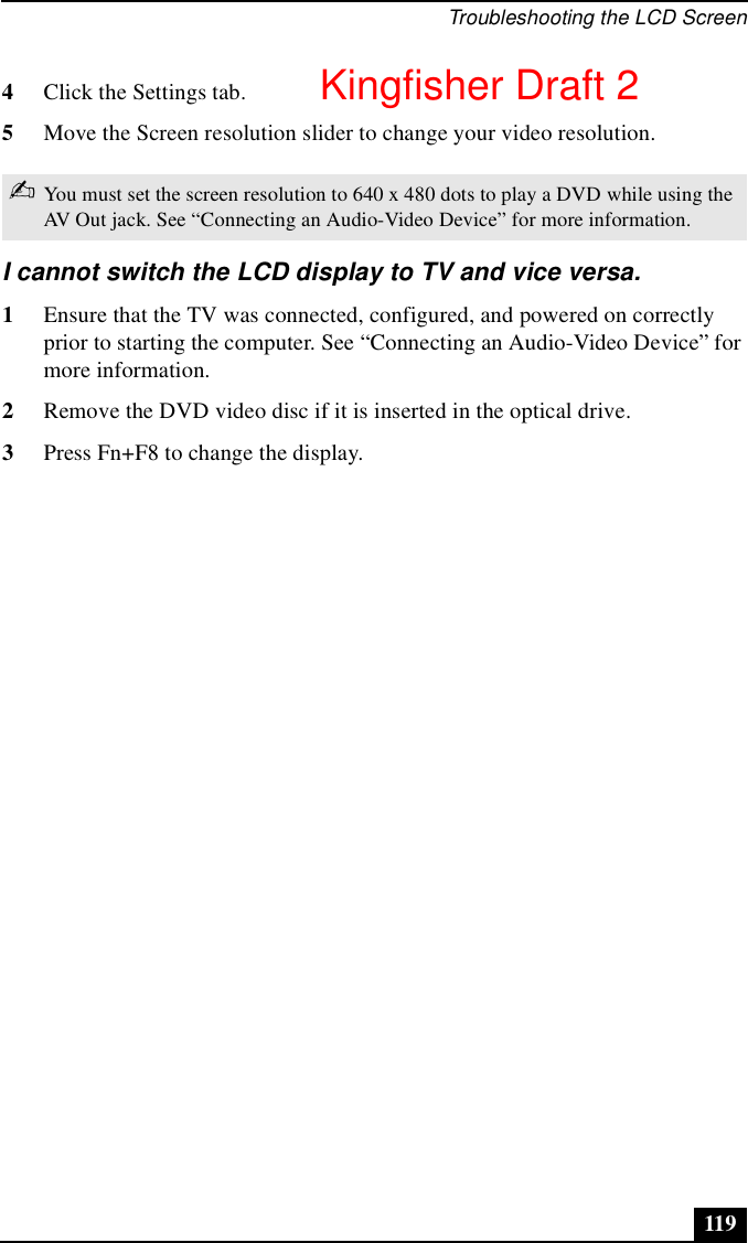 Troubleshooting the LCD Screen1194Click the Settings tab.5Move the Screen resolution slider to change your video resolution.I cannot switch the LCD display to TV and vice versa.1Ensure that the TV was connected, configured, and powered on correctly prior to starting the computer. See “Connecting an Audio-Video Device” for more information.2Remove the DVD video disc if it is inserted in the optical drive.3Press Fn+F8 to change the display.✍You must set the screen resolution to 640 x 480 dots to play a DVD while using the AV Out jack. See “Connecting an Audio-Video Device” for more information.Kingfisher Draft 2