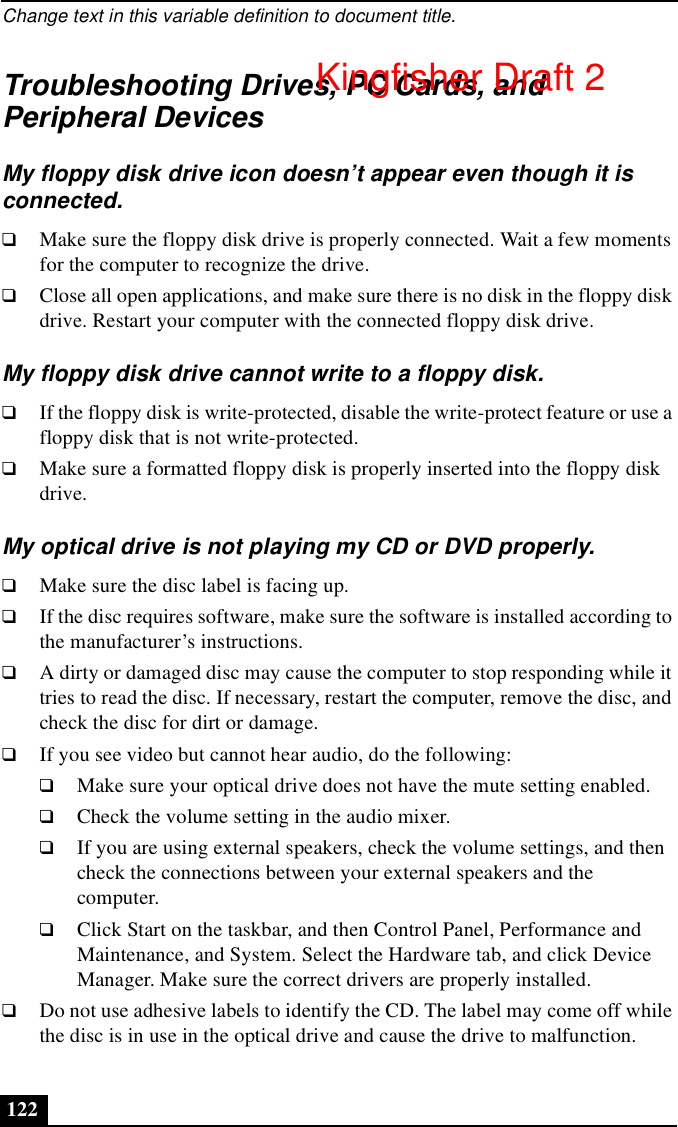 Change text in this variable definition to document title.122Troubleshooting Drives, PC Cards, and Peripheral DevicesMy floppy disk drive icon doesn’t appear even though it is connected.❑Make sure the floppy disk drive is properly connected. Wait a few moments for the computer to recognize the drive. ❑Close all open applications, and make sure there is no disk in the floppy disk drive. Restart your computer with the connected floppy disk drive. My floppy disk drive cannot write to a floppy disk. ❑If the floppy disk is write-protected, disable the write-protect feature or use a floppy disk that is not write-protected.❑Make sure a formatted floppy disk is properly inserted into the floppy disk drive.My optical drive is not playing my CD or DVD properly.❑Make sure the disc label is facing up.❑If the disc requires software, make sure the software is installed according to the manufacturer’s instructions.❑A dirty or damaged disc may cause the computer to stop responding while it tries to read the disc. If necessary, restart the computer, remove the disc, and check the disc for dirt or damage.❑If you see video but cannot hear audio, do the following:❑Make sure your optical drive does not have the mute setting enabled.❑Check the volume setting in the audio mixer. ❑If you are using external speakers, check the volume settings, and then check the connections between your external speakers and the computer. ❑Click Start on the taskbar, and then Control Panel, Performance and Maintenance, and System. Select the Hardware tab, and click Device Manager. Make sure the correct drivers are properly installed. ❑Do not use adhesive labels to identify the CD. The label may come off while the disc is in use in the optical drive and cause the drive to malfunction.Kingfisher Draft 2