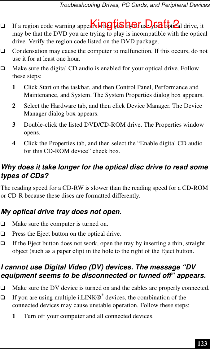 Troubleshooting Drives, PC Cards, and Peripheral Devices123❑If a region code warning appears when you try to use your optical drive, it may be that the DVD you are trying to play is incompatible with the optical drive. Verify the region code listed on the DVD package.❑Condensation may cause the computer to malfunction. If this occurs, do not use it for at least one hour.❑Make sure the digital CD audio is enabled for your optical drive. Follow these steps:1Click Start on the taskbar, and then Control Panel, Performance and Maintenance, and System. The System Properties dialog box appears.2Select the Hardware tab, and then click Device Manager. The Device Manager dialog box appears.3Double-click the listed DVD/CD-ROM drive. The Properties window opens. 4Click the Properties tab, and then select the “Enable digital CD audio for this CD-ROM device” check box.Why does it take longer for the optical disc drive to read some types of CDs?The reading speed for a CD-RW is slower than the reading speed for a CD-ROM or CD-R because these discs are formatted differently.My optical drive tray does not open.❑Make sure the computer is turned on.❑Press the Eject button on the optical drive.❑If the Eject button does not work, open the tray by inserting a thin, straight object (such as a paper clip) in the hole to the right of the Eject button.I cannot use Digital Video (DV) devices. The message “DV equipment seems to be disconnected or turned off” appears.❑Make sure the DV device is turned on and the cables are properly connected.❑If you are using multiple i.LINK®* devices, the combination of the connected devices may cause unstable operation. Follow these steps:1Turn off your computer and all connected devices. Kingfisher Draft 2