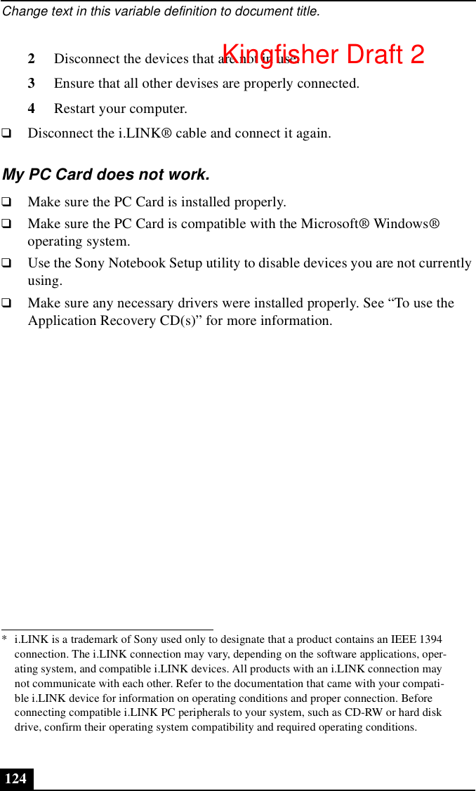 Change text in this variable definition to document title.1242Disconnect the devices that are not in use. 3Ensure that all other devises are properly connected.4Restart your computer.❑Disconnect the i.LINK® cable and connect it again.My PC Card does not work.❑Make sure the PC Card is installed properly.❑Make sure the PC Card is compatible with the Microsoft® Windows® operating system.❑Use the Sony Notebook Setup utility to disable devices you are not currently using.❑Make sure any necessary drivers were installed properly. See “To use the Application Recovery CD(s)” for more information.* i.LINK is a trademark of Sony used only to designate that a product contains an IEEE 1394 connection. The i.LINK connection may vary, depending on the software applications, oper-ating system, and compatible i.LINK devices. All products with an i.LINK connection may not communicate with each other. Refer to the documentation that came with your compati-ble i.LINK device for information on operating conditions and proper connection. Before connecting compatible i.LINK PC peripherals to your system, such as CD-RW or hard disk drive, confirm their operating system compatibility and required operating conditions.Kingfisher Draft 2