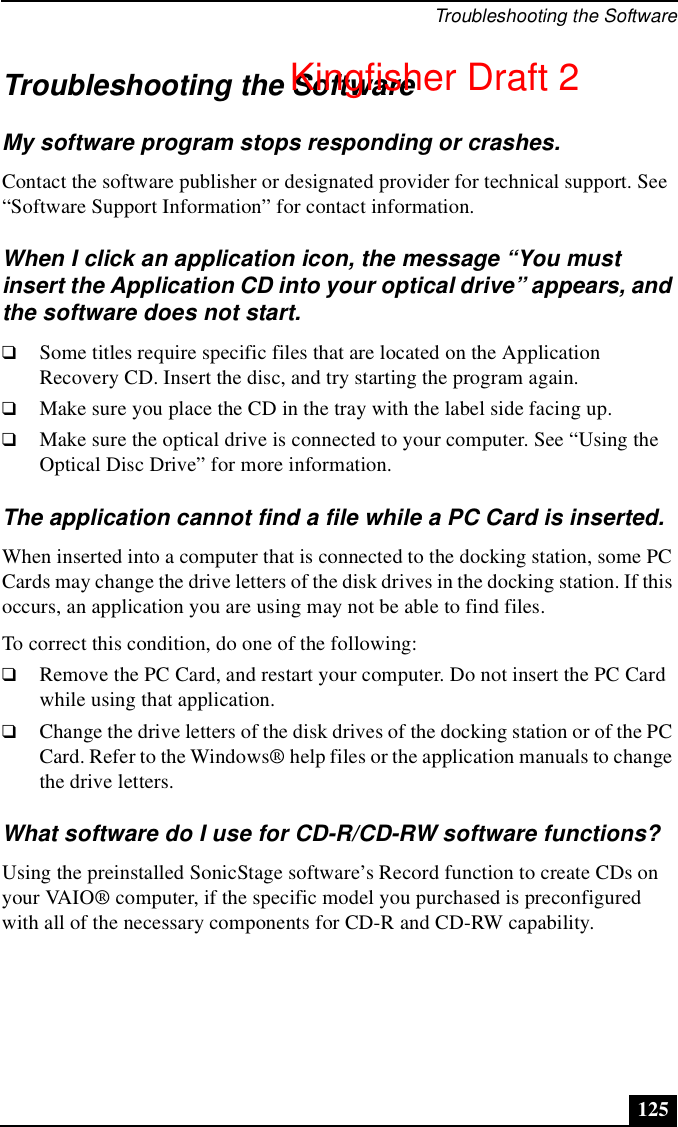 Troubleshooting the Software125Troubleshooting the SoftwareMy software program stops responding or crashes.Contact the software publisher or designated provider for technical support. See “Software Support Information” for contact information.When I click an application icon, the message “You must insert the Application CD into your optical drive” appears, and the software does not start.❑Some titles require specific files that are located on the Application Recovery CD. Insert the disc, and try starting the program again.❑Make sure you place the CD in the tray with the label side facing up.❑Make sure the optical drive is connected to your computer. See “Using the Optical Disc Drive” for more information.The application cannot find a file while a PC Card is inserted.When inserted into a computer that is connected to the docking station, some PC Cards may change the drive letters of the disk drives in the docking station. If this occurs, an application you are using may not be able to find files.To correct this condition, do one of the following:❑Remove the PC Card, and restart your computer. Do not insert the PC Card while using that application. ❑Change the drive letters of the disk drives of the docking station or of the PC Card. Refer to the Windows® help files or the application manuals to change the drive letters.What software do I use for CD-R/CD-RW software functions?Using the preinstalled SonicStage software’s Record function to create CDs on your VAIO® computer, if the specific model you purchased is preconfigured with all of the necessary components for CD-R and CD-RW capability. Kingfisher Draft 2