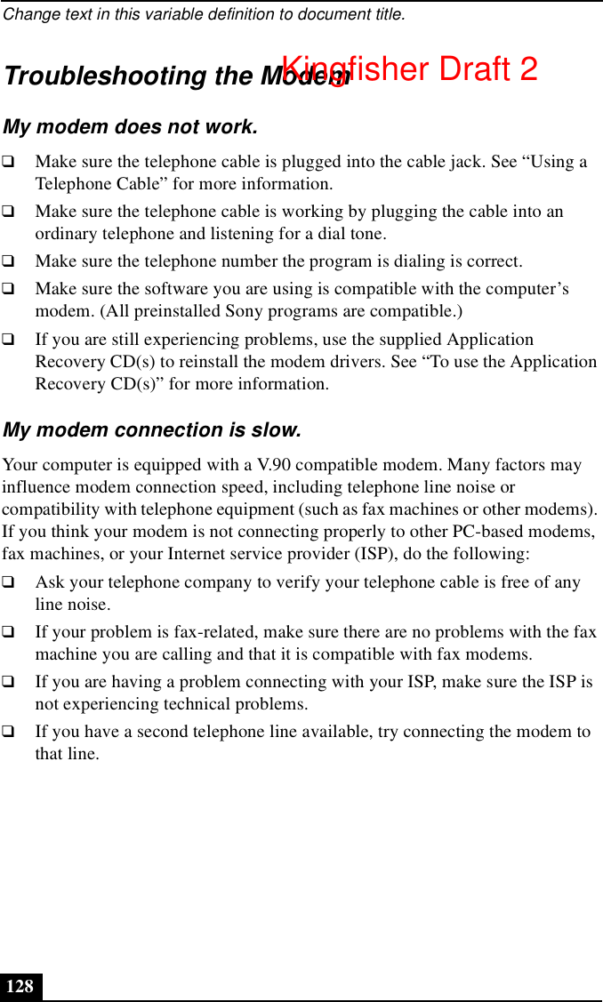 Change text in this variable definition to document title.128Troubleshooting the ModemMy modem does not work.❑Make sure the telephone cable is plugged into the cable jack. See “Using a Telephone Cable” for more information.❑Make sure the telephone cable is working by plugging the cable into an ordinary telephone and listening for a dial tone.❑Make sure the telephone number the program is dialing is correct.❑Make sure the software you are using is compatible with the computer’s modem. (All preinstalled Sony programs are compatible.)❑If you are still experiencing problems, use the supplied Application Recovery CD(s) to reinstall the modem drivers. See “To use the Application Recovery CD(s)” for more information.My modem connection is slow.Your computer is equipped with a V.90 compatible modem. Many factors may influence modem connection speed, including telephone line noise or compatibility with telephone equipment (such as fax machines or other modems). If you think your modem is not connecting properly to other PC-based modems, fax machines, or your Internet service provider (ISP), do the following: ❑Ask your telephone company to verify your telephone cable is free of any line noise.❑If your problem is fax-related, make sure there are no problems with the fax machine you are calling and that it is compatible with fax modems.❑If you are having a problem connecting with your ISP, make sure the ISP is not experiencing technical problems.❑If you have a second telephone line available, try connecting the modem to that line.Kingfisher Draft 2