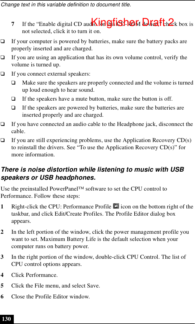 Change text in this variable definition to document title.1307If the “Enable digital CD audio for this CD-ROM device,” check box is not selected, click it to turn it on.❑If your computer is powered by batteries, make sure the battery packs are properly inserted and are charged.❑If you are using an application that has its own volume control, verify the volume is turned up.❑If you connect external speakers:❑Make sure the speakers are properly connected and the volume is turned up loud enough to hear sound. ❑If the speakers have a mute button, make sure the button is off. ❑If the speakers are powered by batteries, make sure the batteries are inserted properly and are charged.❑If you have connected an audio cable to the Headphone jack, disconnect the cable.❑If you are still experiencing problems, use the Application Recovery CD(s) to reinstall the drivers. See “To use the Application Recovery CD(s)” for more information.There is noise distortion while listening to music with USB speakers or USB headphones.Use the preinstalled PowerPanel™ software to set the CPU control to Performance. Follow these steps:1Right-click the CPU: Performance Profile   icon on the bottom right of the taskbar, and click Edit/Create Profiles. The Profile Editor dialog box appears.2In the left portion of the window, click the power management profile you want to set. Maximum Battery Life is the default selection when your computer runs on battery power.3In the right portion of the window, double-click CPU Control. The list of CPU control options appears.4Click Performance.5Click the File menu, and select Save.6Close the Profile Editor window.Kingfisher Draft 2