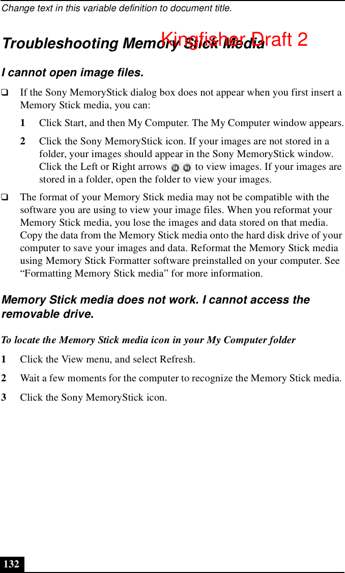 Change text in this variable definition to document title.132Troubleshooting Memory Stick MediaI cannot open image files.❑If the Sony MemoryStick dialog box does not appear when you first insert a Memory Stick media, you can:1Click Start, and then My Computer. The My Computer window appears.2Click the Sony MemoryStick icon. If your images are not stored in a folder, your images should appear in the Sony MemoryStick window. Click the Left or Right arrows   to view images. If your images are stored in a folder, open the folder to view your images.❑The format of your Memory Stick media may not be compatible with the software you are using to view your image files. When you reformat your Memory Stick media, you lose the images and data stored on that media. Copy the data from the Memory Stick media onto the hard disk drive of your computer to save your images and data. Reformat the Memory Stick media using Memory Stick Formatter software preinstalled on your computer. See “Formatting Memory Stick media” for more information.Memory Stick media does not work. I cannot access the removable drive.To locate the Memory Stick media icon in your My Computer folder1Click the View menu, and select Refresh. 2Wait a few moments for the computer to recognize the Memory Stick media. 3Click the Sony MemoryStick icon.Kingfisher Draft 2