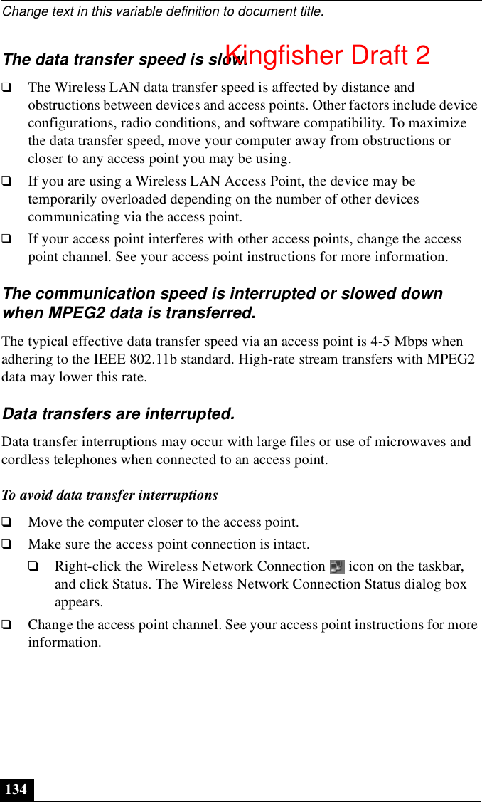Change text in this variable definition to document title.134The data transfer speed is slow.❑The Wireless LAN data transfer speed is affected by distance and obstructions between devices and access points. Other factors include device configurations, radio conditions, and software compatibility. To maximize the data transfer speed, move your computer away from obstructions or closer to any access point you may be using.❑If you are using a Wireless LAN Access Point, the device may be temporarily overloaded depending on the number of other devices communicating via the access point.❑If your access point interferes with other access points, change the access point channel. See your access point instructions for more information.The communication speed is interrupted or slowed down when MPEG2 data is transferred.The typical effective data transfer speed via an access point is 4-5 Mbps when adhering to the IEEE 802.11b standard. High-rate stream transfers with MPEG2 data may lower this rate.Data transfers are interrupted.Data transfer interruptions may occur with large files or use of microwaves and cordless telephones when connected to an access point. To avoid data transfer interruptions❑Move the computer closer to the access point.❑Make sure the access point connection is intact.❑Right-click the Wireless Network Connection   icon on the taskbar, and click Status. The Wireless Network Connection Status dialog box appears.❑Change the access point channel. See your access point instructions for more information.Kingfisher Draft 2
