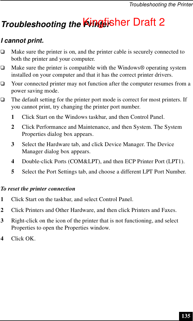 Troubleshooting the Printer135Troubleshooting the PrinterI cannot print.❑Make sure the printer is on, and the printer cable is securely connected to both the printer and your computer.❑Make sure the printer is compatible with the Windows® operating system installed on your computer and that it has the correct printer drivers.❑Your connected printer may not function after the computer resumes from a power saving mode.❑The default setting for the printer port mode is correct for most printers. If you cannot print, try changing the printer port number.1Click Start on the Windows taskbar, and then Control Panel. 2Click Performance and Maintenance, and then System. The System Properties dialog box appears.3Select the Hardware tab, and click Device Manager. The Device Manager dialog box appears.4Double-click Ports (COM&amp;LPT), and then ECP Printer Port (LPT1). 5Select the Port Settings tab, and choose a different LPT Port Number. To reset the printer connection1Click Start on the taskbar, and select Control Panel. 2Click Printers and Other Hardware, and then click Printers and Faxes.3Right-click on the icon of the printer that is not functioning, and select Properties to open the Properties window.4Click OK.Kingfisher Draft 2