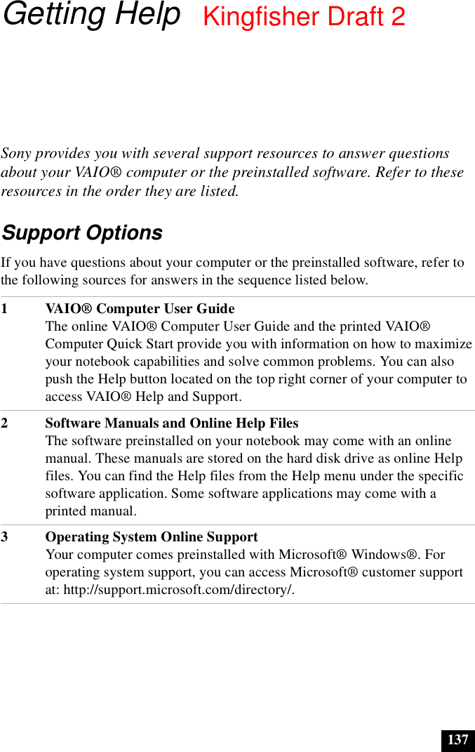 137Getting HelpSony provides you with several support resources to answer questions about your VAIO® computer or the preinstalled software. Refer to these resources in the order they are listed.Support OptionsIf you have questions about your computer or the preinstalled software, refer to the following sources for answers in the sequence listed below.1VAIO® Computer User GuideThe online VAIO® Computer User Guide and the printed VAIO® Computer Quick Start provide you with information on how to maximize your notebook capabilities and solve common problems. You can also push the Help button located on the top right corner of your computer to access VAIO® Help and Support.2 Software Manuals and Online Help FilesThe software preinstalled on your notebook may come with an online manual. These manuals are stored on the hard disk drive as online Help files. You can find the Help files from the Help menu under the specific software application. Some software applications may come with a printed manual. 3 Operating System Online SupportYour computer comes preinstalled with Microsoft® Windows®. For operating system support, you can access Microsoft® customer support at: http://support.microsoft.com/directory/.Kingfisher Draft 2