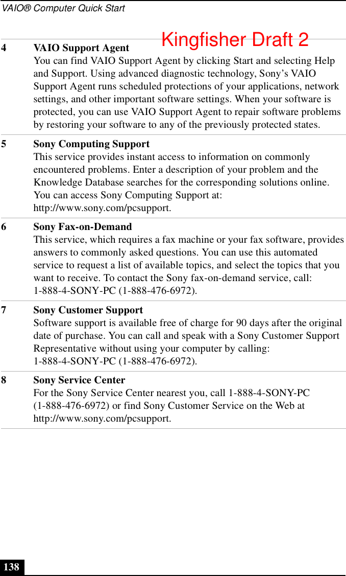 VAIO® Computer Quick Start1384 VAIO Support AgentYou can find VAIO Support Agent by clicking Start and selecting Help and Support. Using advanced diagnostic technology, Sony’s VAIO Support Agent runs scheduled protections of your applications, network settings, and other important software settings. When your software is protected, you can use VAIO Support Agent to repair software problems by restoring your software to any of the previously protected states.5 Sony Computing SupportThis service provides instant access to information on commonly encountered problems. Enter a description of your problem and the Knowledge Database searches for the corresponding solutions online. You can access Sony Computing Support at: http://www.sony.com/pcsupport.6 Sony Fax-on-DemandThis service, which requires a fax machine or your fax software, provides answers to commonly asked questions. You can use this automated service to request a list of available topics, and select the topics that you want to receive. To contact the Sony fax-on-demand service, call: 1-888-4-SONY-PC (1-888-476-6972).7 Sony Customer SupportSoftware support is available free of charge for 90 days after the original date of purchase. You can call and speak with a Sony Customer Support Representative without using your computer by calling: 1-888-4-SONY-PC (1-888-476-6972).8 Sony Service CenterFor the Sony Service Center nearest you, call 1-888-4-SONY-PC (1-888-476-6972) or find Sony Customer Service on the Web at http://www.sony.com/pcsupport.Kingfisher Draft 2