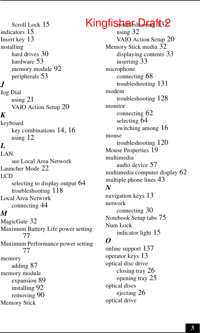 3Scroll Lock 15indicators 15Insert key 13installinghard drives 30hardware 53memory module 92peripherals 53JJog Dialusing 21VAIO Action Setup 20Kkeyboardkey combinations 14, 16using 12LLANsee Local Area NetworkLauncher Mode 22LCDselecting to display output 64troubleshooting 118Local Area Networkconnecting 44MMagicGate 32Maximum Battery Life power setting 77Maximum Performance power setting 77memoryadding 87memory moduleexpansion 89installing 92removing 90Memory Sticktroubleshooting 132using 32VAIO Action Setup 20Memory Stick media 32displaying contents 33inserting 33microphoneconnecting 68troubleshooting 131modemtroubleshooting 128monitorconnecting 62selecting 64switching among 16mousetroubleshooting 120Mouse Properties 19multimediaaudio device 57multimedia computer display 62multiple phone lines 43Nnavigation keys 13networkconnecting 30Notebook Setup tabs 75Num Lockindicator light 15Oonline support 137operator keys 13optical disc driveclosing tray 26opening tray 25optical discsejecting 26optical driveKingfisher Draft 2