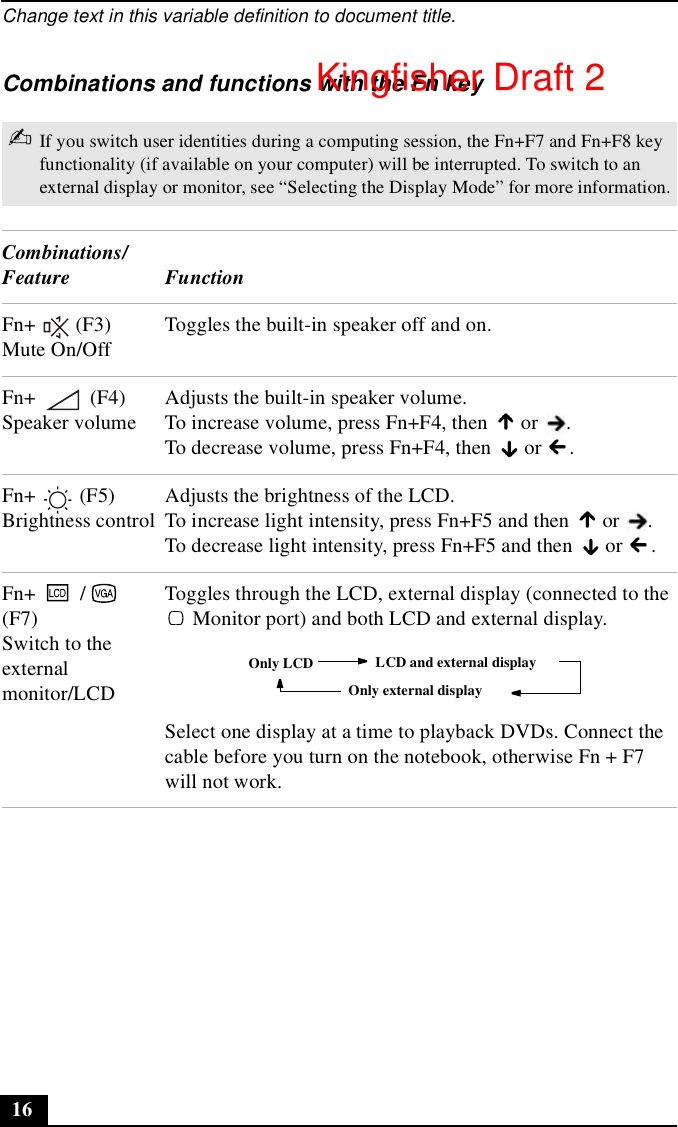 Change text in this variable definition to document title.16Combinations and functions with the Fn key✍If you switch user identities during a computing session, the Fn+F7 and Fn+F8 key functionality (if available on your computer) will be interrupted. To switch to an external display or monitor, see “Selecting the Display Mode” for more information.Combinations/Feature FunctionFn+  (F3) Mute On/OffToggles the built-in speaker off and on.Fn+  (F4) Speaker volumeAdjusts the built-in speaker volume.To increase volume, press Fn+F4, then   or  .To decrease volume, press Fn+F4, then   or  .Fn+  (F5) Brightness controlAdjusts the brightness of the LCD.To increase light intensity, press Fn+F5 and then   or  .To decrease light intensity, press Fn+F5 and then   or  .Fn+ /  (F7)Switch to the external monitor/LCDToggles through the LCD, external display (connected to the  Monitor port) and both LCD and external display.Select one display at a time to playback DVDs. Connect the cable before you turn on the notebook, otherwise Fn + F7 will not work.Only LCD LCD and external displayOnly external displayKingfisher Draft 2