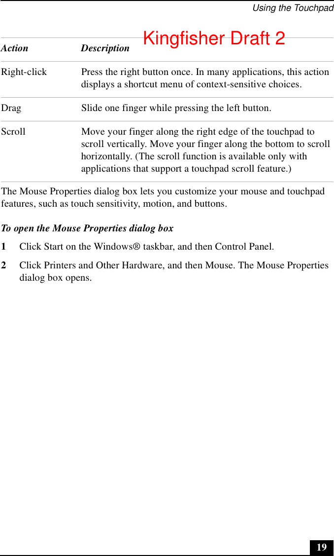 Using the Touchpad19The Mouse Properties dialog box lets you customize your mouse and touchpad features, such as touch sensitivity, motion, and buttons.To open the Mouse Properties dialog box1Click Start on the Windows® taskbar, and then Control Panel.2Click Printers and Other Hardware, and then Mouse. The Mouse Properties dialog box opens.Right-click Press the right button once. In many applications, this action displays a shortcut menu of context-sensitive choices.Drag Slide one finger while pressing the left button.Scroll Move your finger along the right edge of the touchpad to scroll vertically. Move your finger along the bottom to scroll horizontally. (The scroll function is available only with applications that support a touchpad scroll feature.)Action DescriptionKingfisher Draft 2