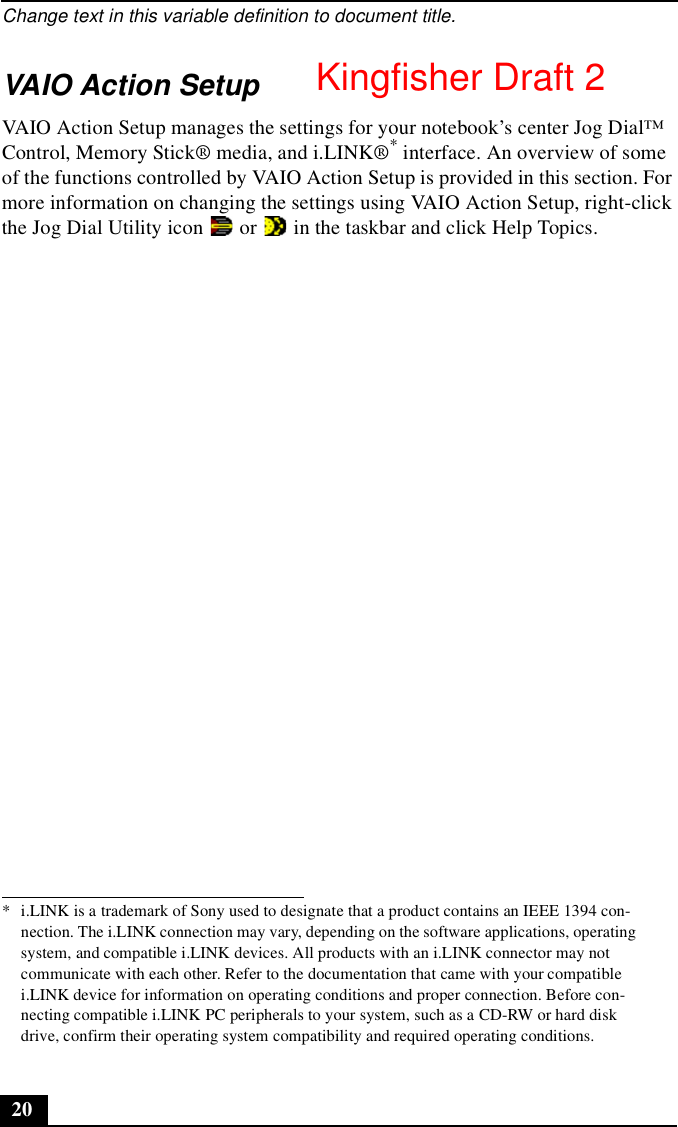 Change text in this variable definition to document title.20VAIO Action SetupVAIO Action Setup manages the settings for your notebook’s center Jog Dial™ Control, Memory Stick® media, and i.LINK®* interface. An overview of some of the functions controlled by VAIO Action Setup is provided in this section. For more information on changing the settings using VAIO Action Setup, right-click the Jog Dial Utility icon   or   in the taskbar and click Help Topics.* i.LINK is a trademark of Sony used to designate that a product contains an IEEE 1394 con-nection. The i.LINK connection may vary, depending on the software applications, operating system, and compatible i.LINK devices. All products with an i.LINK connector may not communicate with each other. Refer to the documentation that came with your compatible i.LINK device for information on operating conditions and proper connection. Before con-necting compatible i.LINK PC peripherals to your system, such as a CD-RW or hard disk drive, confirm their operating system compatibility and required operating conditions.Kingfisher Draft 2