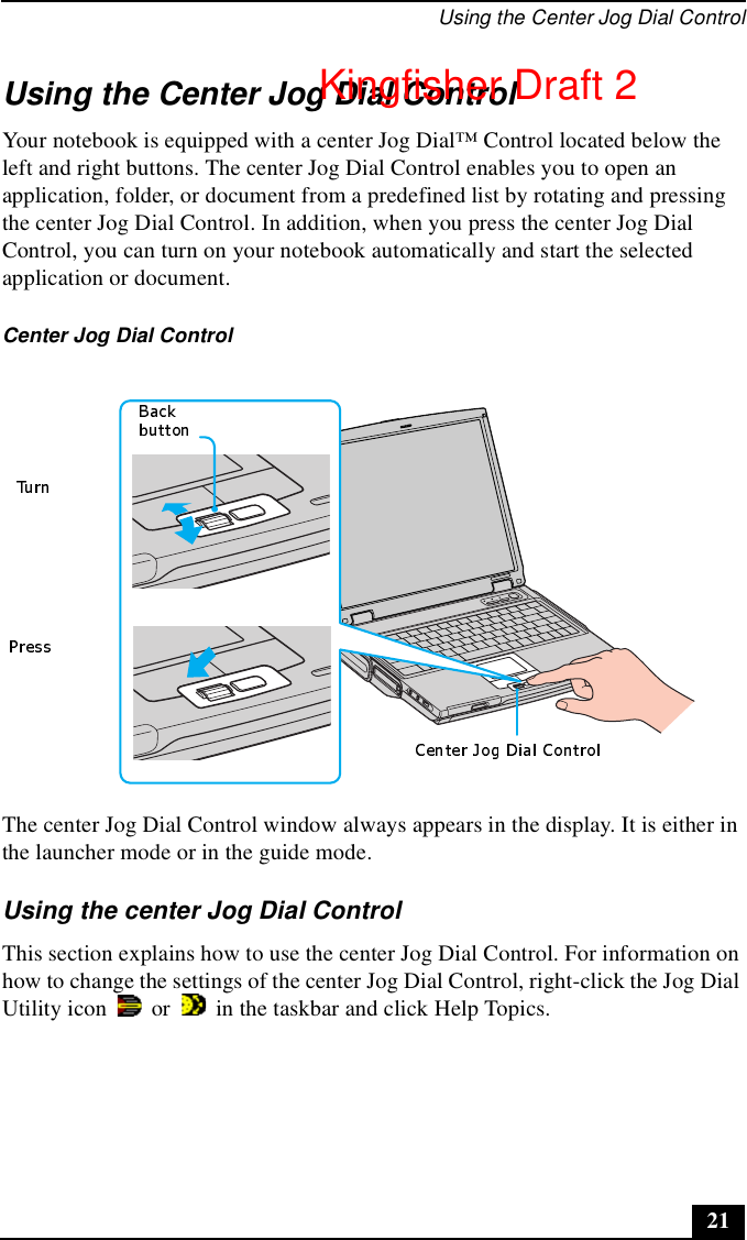 Using the Center Jog Dial Control21Using the Center Jog Dial ControlYour notebook is equipped with a center Jog Dial™ Control located below the left and right buttons. The center Jog Dial Control enables you to open an application, folder, or document from a predefined list by rotating and pressing the center Jog Dial Control. In addition, when you press the center Jog Dial Control, you can turn on your notebook automatically and start the selected application or document.The center Jog Dial Control window always appears in the display. It is either in the launcher mode or in the guide mode.Using the center Jog Dial ControlThis section explains how to use the center Jog Dial Control. For information on how to change the settings of the center Jog Dial Control, right-click the Jog Dial Utility icon   or   in the taskbar and click Help Topics.Center Jog Dial ControlKingfisher Draft 2