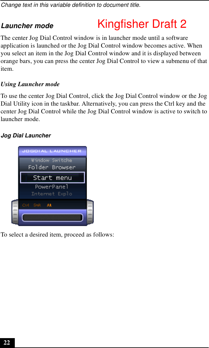 Change text in this variable definition to document title.22Launcher modeThe center Jog Dial Control window is in launcher mode until a software application is launched or the Jog Dial Control window becomes active. When you select an item in the Jog Dial Control window and it is displayed between orange bars, you can press the center Jog Dial Control to view a submenu of that item.Using Launcher modeTo use the center Jog Dial Control, click the Jog Dial Control window or the Jog Dial Utility icon in the taskbar. Alternatively, you can press the Ctrl key and the center Jog Dial Control while the Jog Dial Control window is active to switch to launcher mode.To select a desired item, proceed as follows:Jog Dial LauncherKingfisher Draft 2