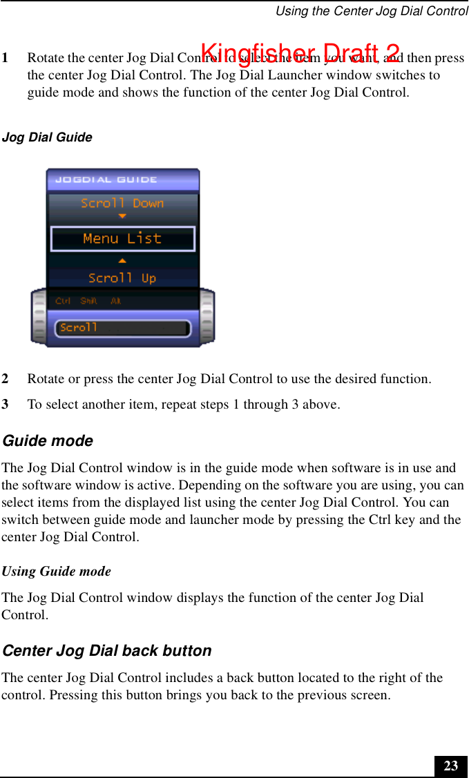 Using the Center Jog Dial Control231Rotate the center Jog Dial Control to select the item you want, and then press the center Jog Dial Control. The Jog Dial Launcher window switches to guide mode and shows the function of the center Jog Dial Control.2Rotate or press the center Jog Dial Control to use the desired function.3To select another item, repeat steps 1 through 3 above.Guide modeThe Jog Dial Control window is in the guide mode when software is in use and the software window is active. Depending on the software you are using, you can select items from the displayed list using the center Jog Dial Control. You can switch between guide mode and launcher mode by pressing the Ctrl key and the center Jog Dial Control. Using Guide modeThe Jog Dial Control window displays the function of the center Jog Dial Control.Center Jog Dial back buttonThe center Jog Dial Control includes a back button located to the right of the control. Pressing this button brings you back to the previous screen.Jog Dial GuideKingfisher Draft 2