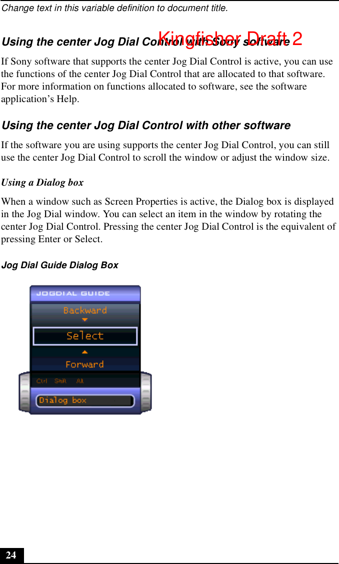 Change text in this variable definition to document title.24Using the center Jog Dial Control with Sony softwareIf Sony software that supports the center Jog Dial Control is active, you can use the functions of the center Jog Dial Control that are allocated to that software. For more information on functions allocated to software, see the software application’s Help.Using the center Jog Dial Control with other softwareIf the software you are using supports the center Jog Dial Control, you can still use the center Jog Dial Control to scroll the window or adjust the window size.Using a Dialog boxWhen a window such as Screen Properties is active, the Dialog box is displayed in the Jog Dial window. You can select an item in the window by rotating the center Jog Dial Control. Pressing the center Jog Dial Control is the equivalent of pressing Enter or Select.Jog Dial Guide Dialog BoxKingfisher Draft 2